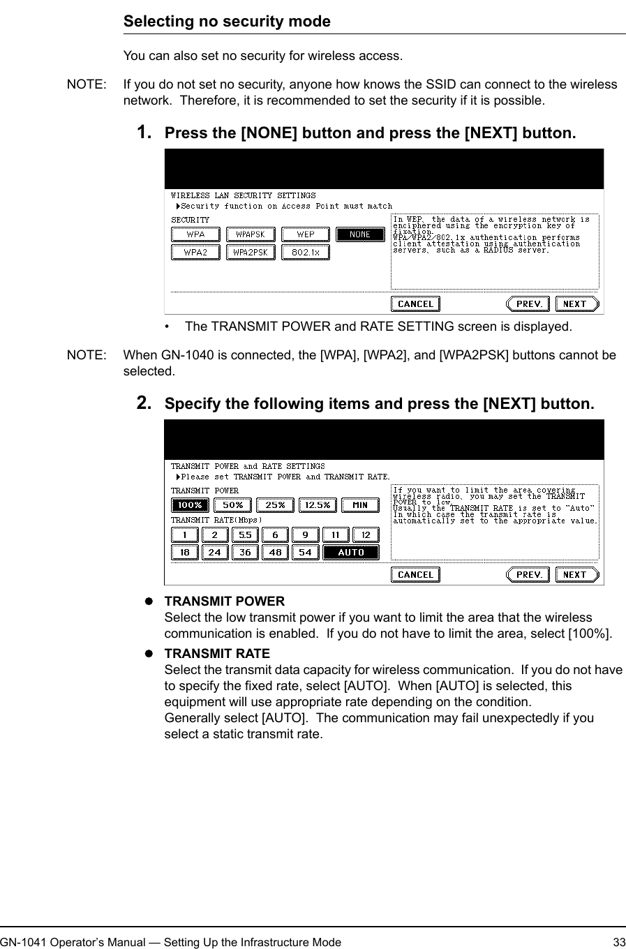1. Setting Up Wireless NetworkGN-1041 Operator’s Manual — Setting Up the Infrastructure Mode 33Selecting no security modeYou can also set no security for wireless access.NOTE: If you do not set no security, anyone how knows the SSID can connect to the wireless network.  Therefore, it is recommended to set the security if it is possible.1. Press the [NONE] button and press the [NEXT] button.• The TRANSMIT POWER and RATE SETTING screen is displayed.NOTE: When GN-1040 is connected, the [WPA], [WPA2], and [WPA2PSK] buttons cannot be selected.2. Specify the following items and press the [NEXT] button.zTRANSMIT POWERSelect the low transmit power if you want to limit the area that the wireless communication is enabled.  If you do not have to limit the area, select [100%].zTRANSMIT RATESelect the transmit data capacity for wireless communication.  If you do not have to specify the fixed rate, select [AUTO].  When [AUTO] is selected, this equipment will use appropriate rate depending on the condition.Generally select [AUTO].  The communication may fail unexpectedly if you select a static transmit rate.