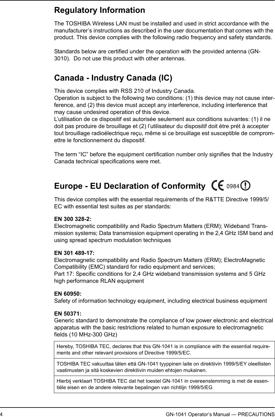 4GN-1041 Operator’s Manual — PRECAUTIONSRegulatory InformationThe TOSHIBA Wireless LAN must be installed and used in strict accordance with the manufacturer’s instructions as described in the user documentation that comes with the product. This device complies with the following radio frequency and safety standards.Standards below are certified under the operation with the provided antenna (GN-3010).  Do not use this product with other antennas.Canada - Industry Canada (IC)This device complies with RSS 210 of Industry Canada.Operation is subject to the following two conditions: (1) this device may not cause inter-ference, and (2) this device must accept any interference, including interference that may cause undesired operation of this device.L’utilisation de ce dispositif est autorisée seulement aux conditions suivantes: (1) il ne doit pas produire de brouillage et (2) l’utilisateur du dispositif doit étre prét à accepter tout brouillage radioélectrique reçu, même si ce brouillage est susceptible de comprom-ettre le fonctionnement du dispositif.The term “IC” before the equipment certification number only signifies that the Industry Canada technical specifications were met.Europe - EU Declaration of ConformityThis device complies with the essential requirements of the R&amp;TTE Directive 1999/5/EC with essential test suites as per standards:EN 300 328-2:Electromagnetic compatibility and Radio Spectrum Matters (ERM); Wideband Trans-mission systems; Data transmission equipment operating in the 2,4 GHz ISM band and using spread spectrum modulation techniquesEN 301 489-17:Electromagnetic compatibility and Radio Spectrum Matters (ERM); ElectroMagnetic Compatibility (EMC) standard for radio equipment and services; Part 17: Specific conditions for 2,4 GHz wideband transmission systems and 5 GHz high performance RLAN equipmentEN 60950:Safety of information technology equipment, including electrical business equipmentEN 50371:Generic standard to demonstrate the compliance of low power electronic and electrical apparatus with the basic restrictions related to human exposure to electromagnetic fields (10 MHz-300 GHz)Hereby, TOSHIBA TEC, declares that this GN-1041 is in compliance with the essential require-ments and other relevant provisions of Directive 1999/5/EC.TOSHIBA TEC vakuuttaa täten että GN-1041 tyyppinen laite on direktiivin 1999/5/EY oleellisten vaatimusten ja sitä koskevien direktiivin muiden ehtojen mukainen.Hierbij verklaart TOSHIBA TEC dat het toestel GN-1041 in overeenstemming is met de essen-tiële eisen en de andere relevante bepalingen van richtlijn 1999/5/EG