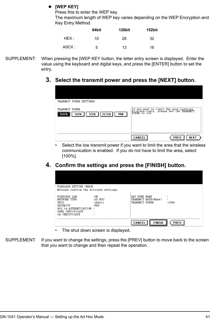 1. Setting Up Wireless NetworkGN-1041 Operator’s Manual — Setting up the Ad Hoc Mode 41z[WEP KEY]Press this to enter the WEP key.The maximum length of WEP key varies depending on the WEP Encryption and Key Entry Method.SUPPLEMENT: When pressing the [WEP KEY button, the letter entry screen is displayed.  Enter the value using the keyboard and digital keys, and press the [ENTER] button to set the entry.3. Select the transmit power and press the [NEXT] button.• Select the low transmit power if you want to limit the area that the wireless communication is enabled.  If you do not have to limit the area, select [100%].4. Confirm the settings and press the [FINISH] button.• The shut down screen is displayed.SUPPLEMENT: If you want to change the settings, press the [PREV] button to move back to the screen that you want to change and then repeat the operation.64bit 128bit 152bitHEX : 10 26 32ASCII : 51316