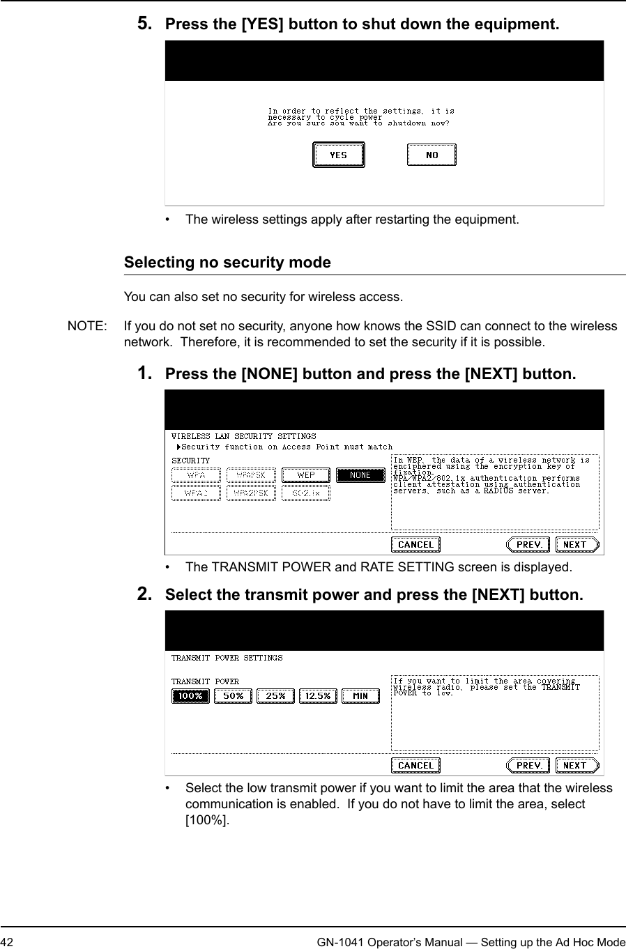 1. Setting Up Wireless Network42 GN-1041 Operator’s Manual — Setting up the Ad Hoc Mode5. Press the [YES] button to shut down the equipment.• The wireless settings apply after restarting the equipment.Selecting no security modeYou can also set no security for wireless access.NOTE: If you do not set no security, anyone how knows the SSID can connect to the wireless network.  Therefore, it is recommended to set the security if it is possible.1. Press the [NONE] button and press the [NEXT] button.• The TRANSMIT POWER and RATE SETTING screen is displayed.2. Select the transmit power and press the [NEXT] button.• Select the low transmit power if you want to limit the area that the wireless communication is enabled.  If you do not have to limit the area, select [100%].