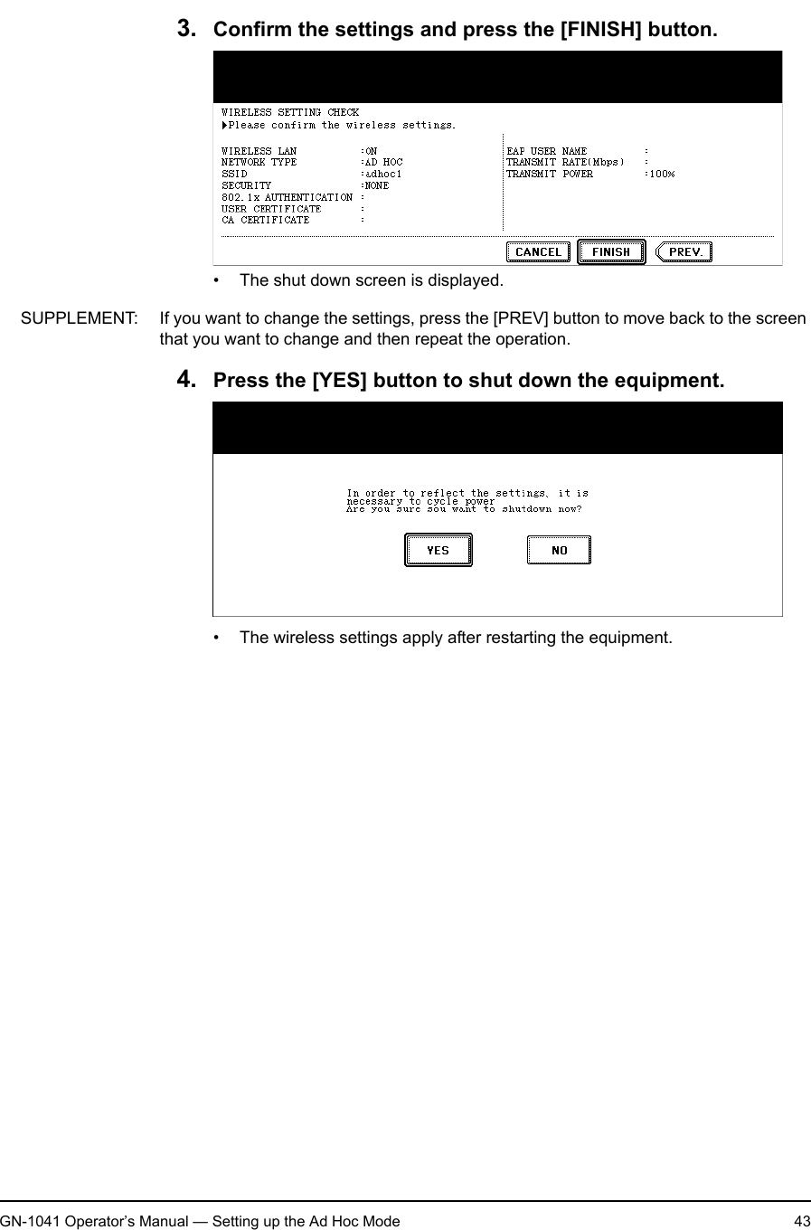 1. Setting Up Wireless NetworkGN-1041 Operator’s Manual — Setting up the Ad Hoc Mode 433. Confirm the settings and press the [FINISH] button.• The shut down screen is displayed.SUPPLEMENT: If you want to change the settings, press the [PREV] button to move back to the screen that you want to change and then repeat the operation.4. Press the [YES] button to shut down the equipment.• The wireless settings apply after restarting the equipment.