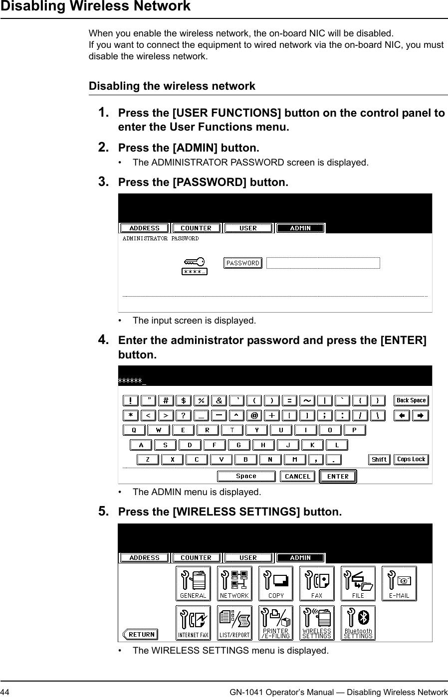 1. Setting Up Wireless Network44 GN-1041 Operator’s Manual — Disabling Wireless NetworkDisabling Wireless NetworkWhen you enable the wireless network, the on-board NIC will be disabled.If you want to connect the equipment to wired network via the on-board NIC, you must disable the wireless network.Disabling the wireless network1. Press the [USER FUNCTIONS] button on the control panel to enter the User Functions menu.2. Press the [ADMIN] button.• The ADMINISTRATOR PASSWORD screen is displayed.3. Press the [PASSWORD] button.• The input screen is displayed.4. Enter the administrator password and press the [ENTER] button.• The ADMIN menu is displayed.5. Press the [WIRELESS SETTINGS] button.• The WIRELESS SETTINGS menu is displayed.
