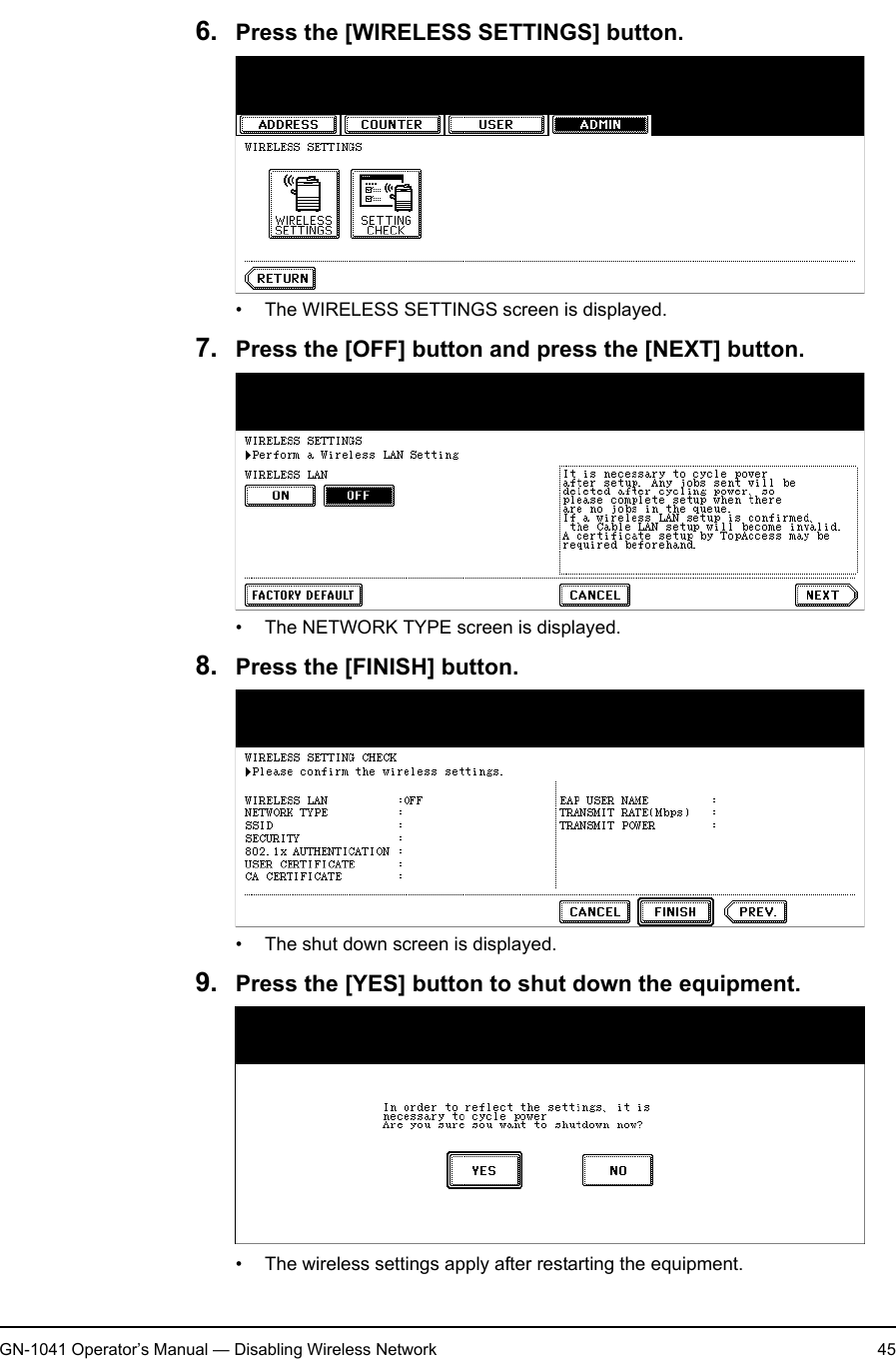 1. Setting Up Wireless NetworkGN-1041 Operator’s Manual — Disabling Wireless Network 456. Press the [WIRELESS SETTINGS] button.• The WIRELESS SETTINGS screen is displayed.7. Press the [OFF] button and press the [NEXT] button.• The NETWORK TYPE screen is displayed.8. Press the [FINISH] button.• The shut down screen is displayed.9. Press the [YES] button to shut down the equipment.• The wireless settings apply after restarting the equipment.