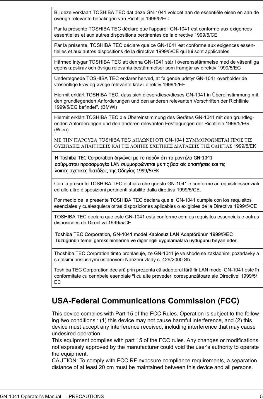 GN-1041 Operator’s Manual — PRECAUTIONS 5USA-Federal Communications Commission (FCC)This device complies with Part 15 of the FCC Rules. Operation is subject to the follow-ing two conditions : (1) this device may not cause harmful interference, and (2) this device must accept any interference received, including interference that may cause undesired operation.This equipment complies with part 15 of the FCC rules. Any changes or modifications not expressly approved by the manufacturer could void the user&apos;s authority to operate the equipment.CAUTION: To comply with FCC RF exposure compliance requirements, a separation distance of at least 20 cm must be maintained between this device and all persons.Bij deze verklaart TOSHIBA TEC dat deze GN-1041 voldoet aan de essentiële eisen en aan de overige relevante bepalingen van Richtlijn 1999/5/EC.Par la présente TOSHIBA TEC déclare que l&apos;appareil GN-1041 est conforme aux exigences essentielles et aux autres dispositions pertinentes de la directive 1999/5/CEPar la présente, TOSHIBA TEC déclare que ce GN-1041 est conforme aux exigences essen-tielles et aux autres dispositions de la directive 1999/5/CE qui lui sont applicablesHärmed intygar TOSHIBA TEC att denna GN-1041 står I överensstämmelse med de väsentliga egenskapskrav och övriga relevanta bestämmelser som framgår av direktiv 1999/5/EG.Undertegnede TOSHIBA TEC erklarer herved, at følgende udstyr GN-1041 overholder de væsentlige krav og øvrige relevante krav i direktiv 1999/5/EFHiermit erklärt TOSHIBA TEC, dass sich dieser/diese/dieses GN-1041 in Übereinstimmung mit den grundlegenden Anforderungen und den anderen relevanten Vorschriften der Richtlinie 1999/5/EG befindet&quot;. (BMWi)Hiermit erklärt TOSHIBA TEC die Übereinstimmung des Gerätes GN-1041 mit den grundleg-enden Anforderungen und den anderen relevanten Festlegungen der Richtlinie 1999/5/EG. (Wien)ΜΕ ΤΗΝ ΠΑΡΟΥΣΑ TOSHIBA TEC ∆ΗΛΩΝΕΙ ΟΤΙ GN-1041 ΣΥΜΜΟΡΦΩΝΕΤΑΙ ΠΡΟΣ ΤΙΣ ΟΥΣΙΩ∆ΕΙΣ ΑΠΑΙΤΗΣΕΙΣ ΚΑΙ ΤΙΣ ΛΟΙΠΕΣ ΣΧΕΤΙΚΕΣ ∆ΙΑΤΑΞΕΙΣ ΤΗΣ Ο∆ΗΓΙΑΣ 1999/5/EKCon la presente TOSHIBA TEC dichiara che questo GN-1041 è conforme ai requisiti essenziali ed alle altre disposizioni pertinenti stabilite dalla direttiva 1999/5/CE.Por medio de la presente TOSHIBA TEC declara que el GN-1041 cumple con los requisitos esenciales y cualesquiera otras disposiciones aplicables o exigibles de la Directiva 1999/5/CETOSHIBA TEC declara que este GN-1041 está conforme com os requisitos essenciais e outras disposicões da Directiva 1999/5/CE.Thoshiba TEC Corpration timto prohlasuje, ze GN-1041 je ve shode se zakladnimi pozadavky a s dalsimi prislusnymi ustanoveni Narizeni vlady c. 426/2000 Sb.Toshiba TEC Corporation declarã prin prezenta cã adaptorul fãrã fir LAN model GN-1041 este în conformitate cu cerinþele esenþiale ºi cu alte prevederi corespunzãtoare ale Directivei 1999/5/ECƬ Toshiba TEC Corporation įǆǊǙǌİǈ µİ Ĳǎ ȺĮǏǗǌ ǗĲǈ Ĳǎ µǎǌĲƿǊǎ GN-1041ĮıǘǏµĮĲǎǑ ȺǏǎıĮǏµǎǄƿĮ LAN ıǑµµǎǏĳǙǌİĲĮǈ µİ Ĳǈǐ ǃĮıǈǉƿǐ ĮȺĮǈĲǀıİǈǐ ǉĮǈ ĲǈǐǊǎǈȺƿǐ ıǒİĲǈǉƿǐ įǈĮĲƾǍİǈǐ Ĳǆǐ ƳįǆǄǁĮǐ 1999/5/EƮToshiba TEC Corporation, GN-1041 model Kablosuz LAN Adaptörünün 1999/5/EC Tüzü÷ünün temel gereksinimlerine ve di÷er ilgili uygulamalara uydu÷unu beyan eder.