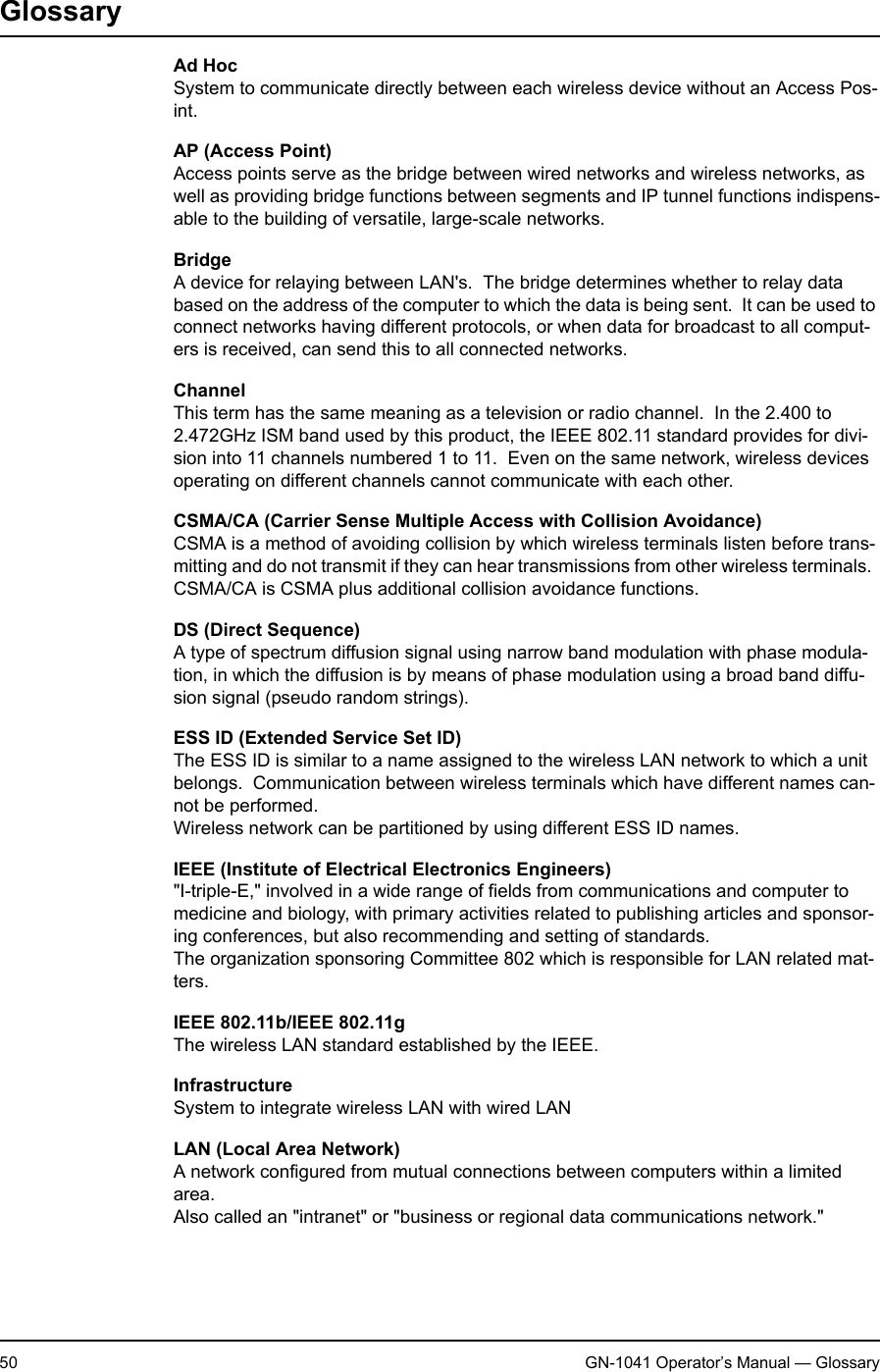 2. Appendix50 GN-1041 Operator’s Manual — GlossaryGlossaryAd HocSystem to communicate directly between each wireless device without an Access Pos-int.AP (Access Point)Access points serve as the bridge between wired networks and wireless networks, as well as providing bridge functions between segments and IP tunnel functions indispens-able to the building of versatile, large-scale networks.BridgeA device for relaying between LAN&apos;s.  The bridge determines whether to relay data based on the address of the computer to which the data is being sent.  It can be used to connect networks having different protocols, or when data for broadcast to all comput-ers is received, can send this to all connected networks.ChannelThis term has the same meaning as a television or radio channel.  In the 2.400 to 2.472GHz ISM band used by this product, the IEEE 802.11 standard provides for divi-sion into 11 channels numbered 1 to 11.  Even on the same network, wireless devices operating on different channels cannot communicate with each other.CSMA/CA (Carrier Sense Multiple Access with Collision Avoidance)CSMA is a method of avoiding collision by which wireless terminals listen before trans-mitting and do not transmit if they can hear transmissions from other wireless terminals.  CSMA/CA is CSMA plus additional collision avoidance functions.DS (Direct Sequence)A type of spectrum diffusion signal using narrow band modulation with phase modula-tion, in which the diffusion is by means of phase modulation using a broad band diffu-sion signal (pseudo random strings).ESS ID (Extended Service Set ID)The ESS ID is similar to a name assigned to the wireless LAN network to which a unit belongs.  Communication between wireless terminals which have different names can-not be performed.Wireless network can be partitioned by using different ESS ID names.IEEE (Institute of Electrical Electronics Engineers)&quot;I-triple-E,&quot; involved in a wide range of fields from communications and computer to medicine and biology, with primary activities related to publishing articles and sponsor-ing conferences, but also recommending and setting of standards.The organization sponsoring Committee 802 which is responsible for LAN related mat-ters.IEEE 802.11b/IEEE 802.11gThe wireless LAN standard established by the IEEE.InfrastructureSystem to integrate wireless LAN with wired LANLAN (Local Area Network)A network configured from mutual connections between computers within a limited area.Also called an &quot;intranet&quot; or &quot;business or regional data communications network.&quot;