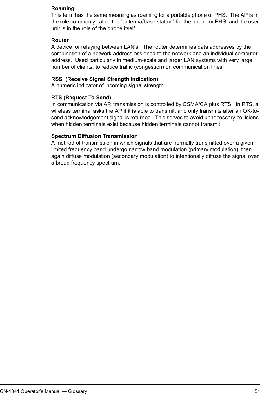 2. AppendixGN-1041 Operator’s Manual — Glossary 51RoamingThis term has the same meaning as roaming for a portable phone or PHS.  The AP is in the role commonly called the “antenna/base station” for the phone or PHS, and the user unit is in the role of the phone itself.RouterA device for relaying between LAN&apos;s.  The router determines data addresses by the combination of a network address assigned to the network and an individual computer address.  Used particularly in medium-scale and larger LAN systems with very large number of clients, to reduce traffic (congestion) on communication lines.RSSI (Receive Signal Strength Indication)A numeric indicator of incoming signal strength.RTS (Request To Send)In communication via AP, transmission is controlled by CSMA/CA plus RTS.  In RTS, a wireless terminal asks the AP if it is able to transmit, and only transmits after an OK-to-send acknowledgement signal is returned.  This serves to avoid unnecessary collisions when hidden terminals exist because hidden terminals cannot transmit.Spectrum Diffusion TransmissionA method of transmission in which signals that are normally transmitted over a given limited frequency band undergo narrow band modulation (primary modulation), then again diffuse modulation (secondary modulation) to intentionally diffuse the signal over a broad frequency spectrum.