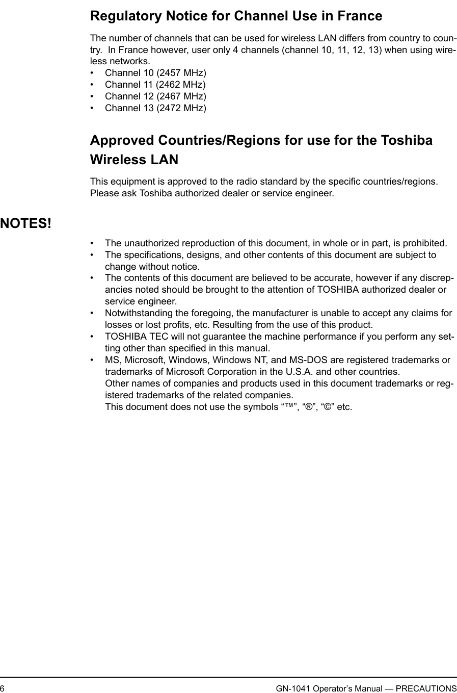6GN-1041 Operator’s Manual — PRECAUTIONSRegulatory Notice for Channel Use in FranceThe number of channels that can be used for wireless LAN differs from country to coun-try.  In France however, user only 4 channels (channel 10, 11, 12, 13) when using wire-less networks.• Channel 10 (2457 MHz)• Channel 11 (2462 MHz)• Channel 12 (2467 MHz)• Channel 13 (2472 MHz)Approved Countries/Regions for use for the Toshiba Wireless LANThis equipment is approved to the radio standard by the specific countries/regions.  Please ask Toshiba authorized dealer or service engineer.NOTES!• The unauthorized reproduction of this document, in whole or in part, is prohibited.• The specifications, designs, and other contents of this document are subject to change without notice.• The contents of this document are believed to be accurate, however if any discrep-ancies noted should be brought to the attention of TOSHIBA authorized dealer or service engineer.• Notwithstanding the foregoing, the manufacturer is unable to accept any claims for losses or lost profits, etc. Resulting from the use of this product.• TOSHIBA TEC will not guarantee the machine performance if you perform any set-ting other than specified in this manual.• MS, Microsoft, Windows, Windows NT, and MS-DOS are registered trademarks or trademarks of Microsoft Corporation in the U.S.A. and other countries.Other names of companies and products used in this document trademarks or reg-istered trademarks of the related companies.This document does not use the symbols “™”, “®”, “©” etc.