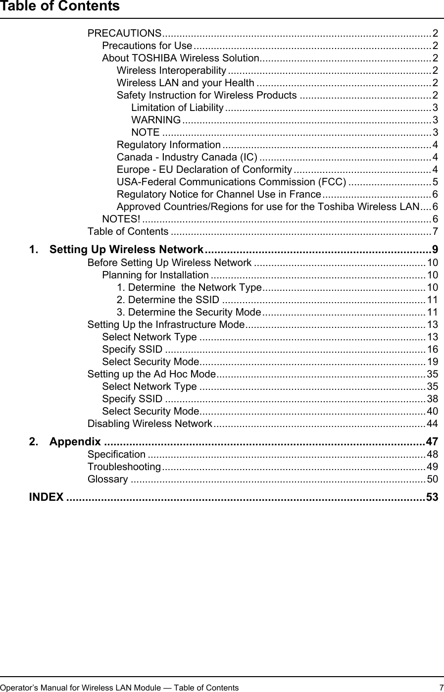 Operator’s Manual for Wireless LAN Module — Table of Contents 7Table of ContentsOperator’s Manual for Wireless LAN Module PRECAUTIONS..............................................................................................2Precautions for Use...................................................................................2About TOSHIBA Wireless Solution............................................................2Wireless Interoperability .......................................................................2Wireless LAN and your Health .............................................................2Safety Instruction for Wireless Products ..............................................2Limitation of Liability........................................................................3WARNING.......................................................................................3NOTE ..............................................................................................3Regulatory Information .........................................................................4Canada - Industry Canada (IC) ............................................................4Europe - EU Declaration of Conformity ................................................4USA-Federal Communications Commission (FCC) .............................5Regulatory Notice for Channel Use in France......................................6Approved Countries/Regions for use for the Toshiba Wireless LAN....6NOTES! .....................................................................................................6Table of Contents ...........................................................................................71. Setting Up Wireless Network........................................................................9Before Setting Up Wireless Network ............................................................10Planning for Installation ...........................................................................101. Determine  the Network Type.........................................................102. Determine the SSID .......................................................................113. Determine the Security Mode.........................................................11Setting Up the Infrastructure Mode...............................................................13Select Network Type ...............................................................................13Specify SSID ...........................................................................................16Select Security Mode...............................................................................19Setting up the Ad Hoc Mode.........................................................................35Select Network Type ...............................................................................35Specify SSID ...........................................................................................38Select Security Mode...............................................................................40Disabling Wireless Network..........................................................................442. Appendix ......................................................................................................47Specification .................................................................................................48Troubleshooting............................................................................................49Glossary .......................................................................................................50INDEX ..................................................................................................................53Operator’s Manual for Wireless LAN Module
