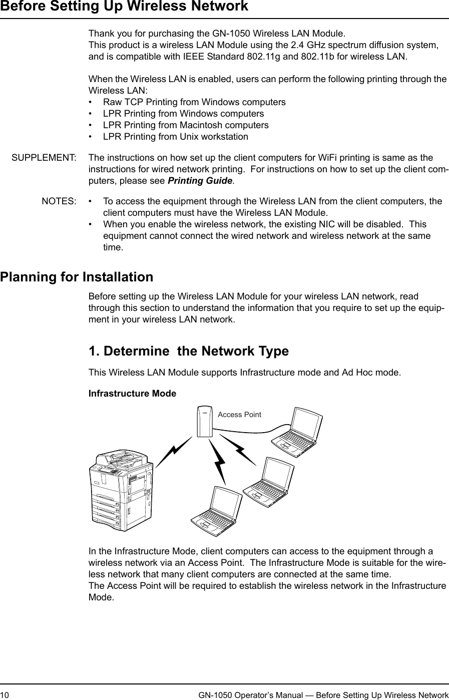 1. Setting Up Wireless Network10 GN-1050 Operator’s Manual — Before Setting Up Wireless NetworkBefore Setting Up Wireless NetworkThank you for purchasing the GN-1050 Wireless LAN Module.This product is a wireless LAN Module using the 2.4 GHz spectrum diffusion system, and is compatible with IEEE Standard 802.11g and 802.11b for wireless LAN.When the Wireless LAN is enabled, users can perform the following printing through the Wireless LAN:• Raw TCP Printing from Windows computers• LPR Printing from Windows computers• LPR Printing from Macintosh computers• LPR Printing from Unix workstationSUPPLEMENT: The instructions on how set up the client computers for WiFi printing is same as the instructions for wired network printing.  For instructions on how to set up the client com-puters, please see Printing Guide.NOTES: • To access the equipment through the Wireless LAN from the client computers, the client computers must have the Wireless LAN Module.• When you enable the wireless network, the existing NIC will be disabled.  This equipment cannot connect the wired network and wireless network at the same time.Planning for InstallationBefore setting up the Wireless LAN Module for your wireless LAN network, read through this section to understand the information that you require to set up the equip-ment in your wireless LAN network.1. Determine  the Network TypeThis Wireless LAN Module supports Infrastructure mode and Ad Hoc mode.Infrastructure ModeIn the Infrastructure Mode, client computers can access to the equipment through a wireless network via an Access Point.  The Infrastructure Mode is suitable for the wire-less network that many client computers are connected at the same time.The Access Point will be required to establish the wireless network in the Infrastructure Mode.Access Point