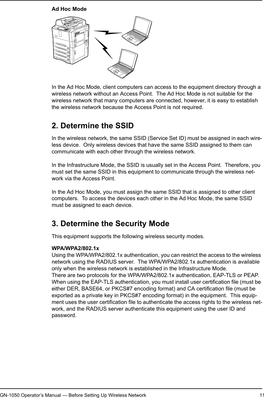 1. Setting Up Wireless NetworkGN-1050 Operator’s Manual — Before Setting Up Wireless Network 11Ad Hoc ModeIn the Ad Hoc Mode, client computers can access to the equipment directory through a wireless network without an Access Point.  The Ad Hoc Mode is not suitable for the wireless network that many computers are connected, however, it is easy to establish the wireless network because the Access Point is not required.2. Determine the SSIDIn the wireless network, the same SSID (Service Set ID) must be assigned in each wire-less device.  Only wireless devices that have the same SSID assigned to them can communicate with each other through the wireless network.In the Infrastructure Mode, the SSID is usually set in the Access Point.  Therefore, you must set the same SSID in this equipment to communicate through the wireless net-work via the Access Point.In the Ad Hoc Mode, you must assign the same SSID that is assigned to other client computers.  To access the devices each other in the Ad Hoc Mode, the same SSID must be assigned to each device.3. Determine the Security ModeThis equipment supports the following wireless security modes.WPA/WPA2/802.1xUsing the WPA/WPA2/802.1x authentication, you can restrict the access to the wireless network using the RADIUS server.  The WPA/WPA2/802.1x authentication is available only when the wireless network is established in the Infrastructure Mode.There are two protocols for the WPA/WPA2/802.1x authentication, EAP-TLS or PEAP.When using the EAP-TLS authentication, you must install user certification file (must be either DER, BASE64, or PKCS#7 encoding format) and CA certification file (must be exported as a private key in PKCS#7 encoding format) in the equipment.  This equip-ment uses the user certification file to authenticate the access rights to the wireless net-work, and the RADIUS server authenticate this equipment using the user ID and password.