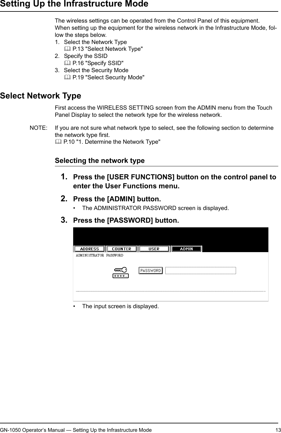 1. Setting Up Wireless NetworkGN-1050 Operator’s Manual — Setting Up the Infrastructure Mode 13Setting Up the Infrastructure ModeThe wireless settings can be operated from the Control Panel of this equipment.When setting up the equipment for the wireless network in the Infrastructure Mode, fol-low the steps below.1. Select the Network Type P.13 &quot;Select Network Type&quot;2. Specify the SSID P.16 &quot;Specify SSID&quot;3. Select the Security Mode P.19 &quot;Select Security Mode&quot;Select Network TypeFirst access the WIRELESS SETTING screen from the ADMIN menu from the Touch Panel Display to select the network type for the wireless network.NOTE: If you are not sure what network type to select, see the following section to determine the network type first. P.10 &quot;1. Determine the Network Type&quot;Selecting the network type1. Press the [USER FUNCTIONS] button on the control panel to enter the User Functions menu.2. Press the [ADMIN] button.• The ADMINISTRATOR PASSWORD screen is displayed.3. Press the [PASSWORD] button.• The input screen is displayed.