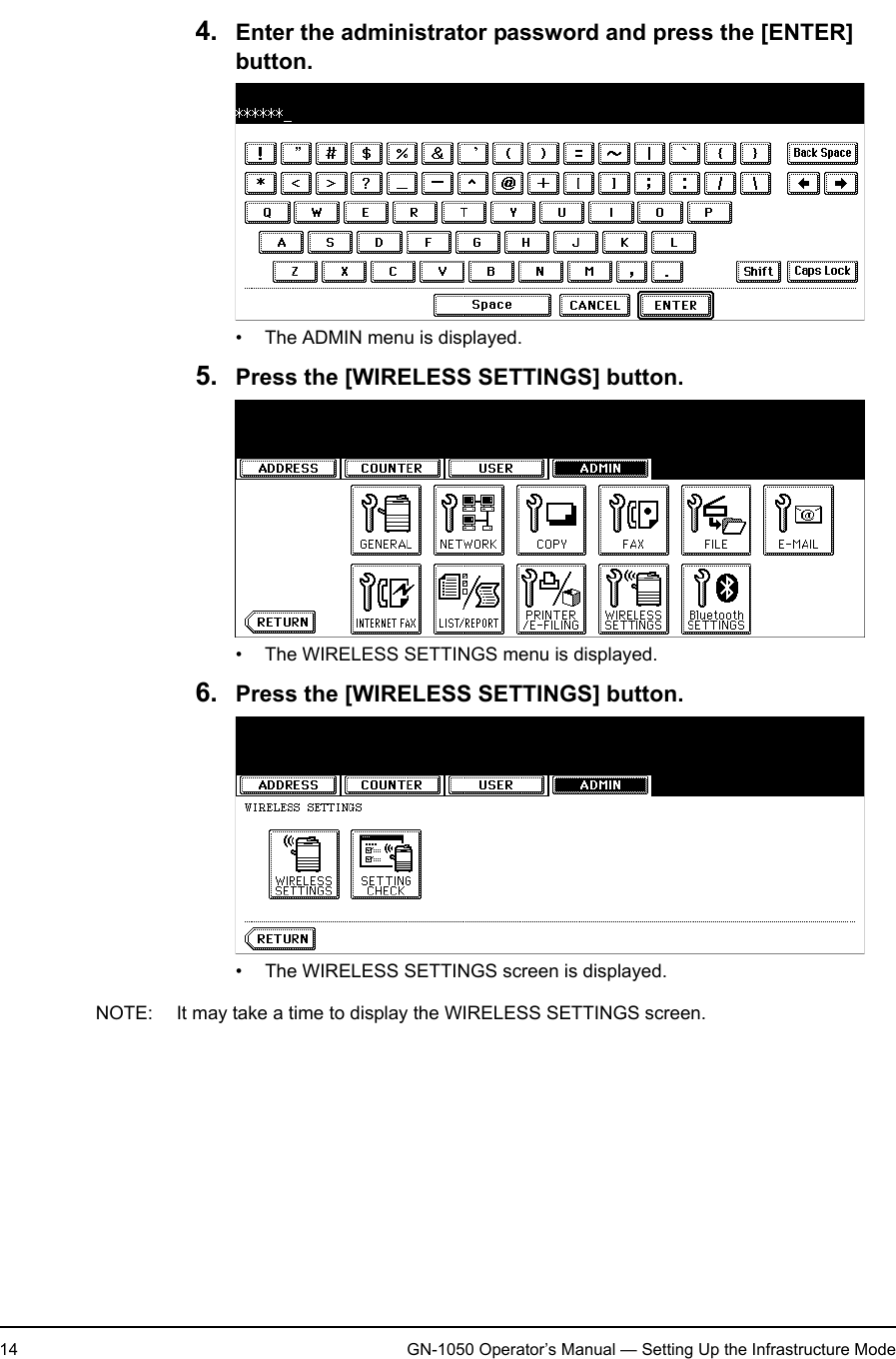 1. Setting Up Wireless Network14 GN-1050 Operator’s Manual — Setting Up the Infrastructure Mode4. Enter the administrator password and press the [ENTER] button.• The ADMIN menu is displayed.5. Press the [WIRELESS SETTINGS] button.• The WIRELESS SETTINGS menu is displayed.6. Press the [WIRELESS SETTINGS] button.• The WIRELESS SETTINGS screen is displayed.NOTE: It may take a time to display the WIRELESS SETTINGS screen.