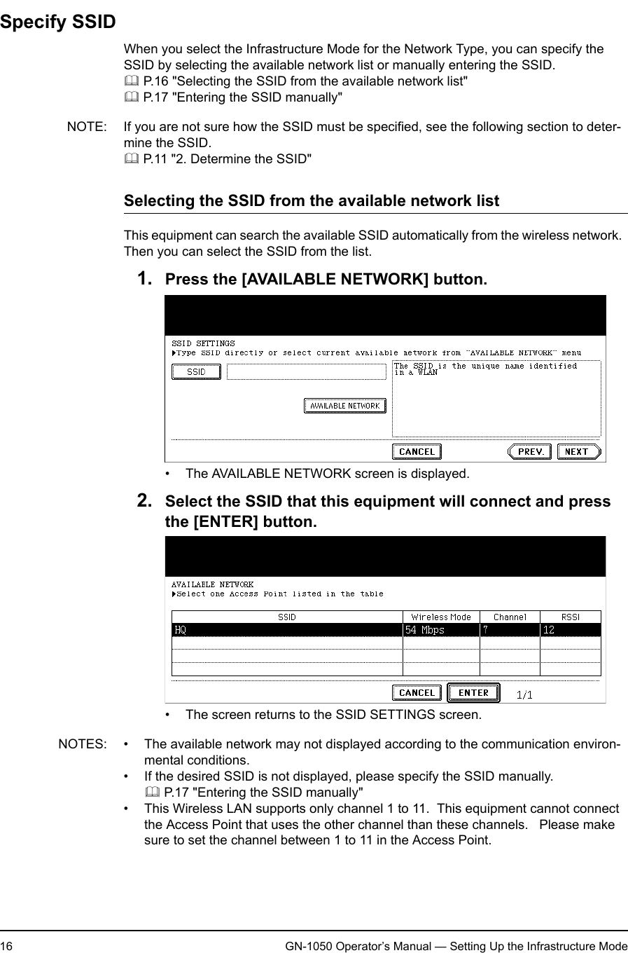 1. Setting Up Wireless Network16 GN-1050 Operator’s Manual — Setting Up the Infrastructure ModeSpecify SSIDWhen you select the Infrastructure Mode for the Network Type, you can specify the SSID by selecting the available network list or manually entering the SSID. P.16 &quot;Selecting the SSID from the available network list&quot; P.17 &quot;Entering the SSID manually&quot;NOTE: If you are not sure how the SSID must be specified, see the following section to deter-mine the SSID. P.11 &quot;2. Determine the SSID&quot;Selecting the SSID from the available network listThis equipment can search the available SSID automatically from the wireless network.  Then you can select the SSID from the list.1. Press the [AVAILABLE NETWORK] button.• The AVAILABLE NETWORK screen is displayed.2. Select the SSID that this equipment will connect and press the [ENTER] button.• The screen returns to the SSID SETTINGS screen.NOTES: • The available network may not displayed according to the communication environ-mental conditions.• If the desired SSID is not displayed, please specify the SSID manually. P.17 &quot;Entering the SSID manually&quot;• This Wireless LAN supports only channel 1 to 11.  This equipment cannot connect the Access Point that uses the other channel than these channels.   Please make sure to set the channel between 1 to 11 in the Access Point.