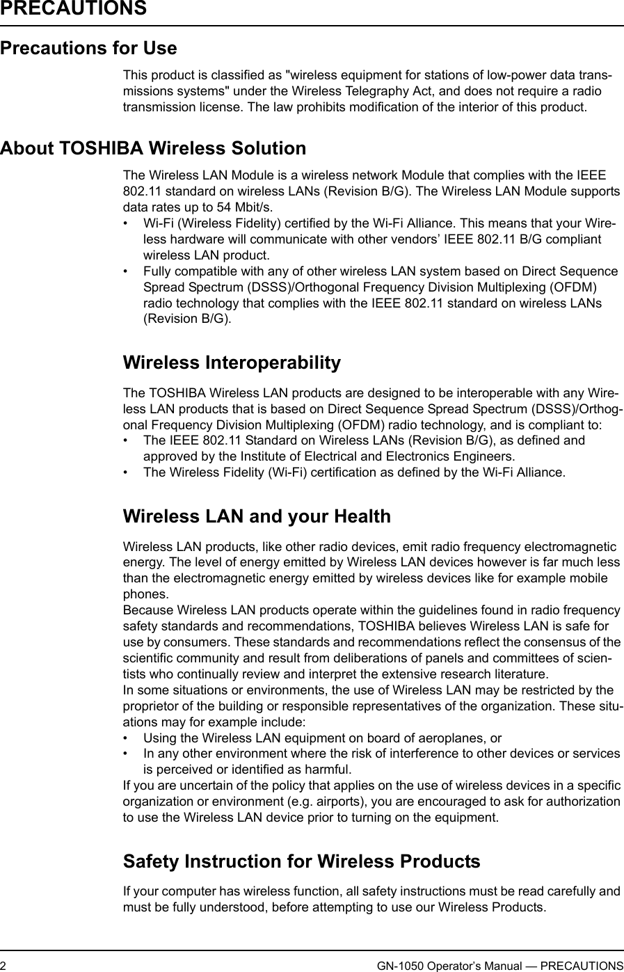 2GN-1050 Operator’s Manual — PRECAUTIONSPRECAUTIONSPrecautions for UseThis product is classified as &quot;wireless equipment for stations of low-power data trans-missions systems&quot; under the Wireless Telegraphy Act, and does not require a radio transmission license. The law prohibits modification of the interior of this product.About TOSHIBA Wireless SolutionThe Wireless LAN Module is a wireless network Module that complies with the IEEE 802.11 standard on wireless LANs (Revision B/G). The Wireless LAN Module supports data rates up to 54 Mbit/s.• Wi-Fi (Wireless Fidelity) certified by the Wi-Fi Alliance. This means that your Wire-less hardware will communicate with other vendors’ IEEE 802.11 B/G compliant wireless LAN product.• Fully compatible with any of other wireless LAN system based on Direct Sequence Spread Spectrum (DSSS)/Orthogonal Frequency Division Multiplexing (OFDM) radio technology that complies with the IEEE 802.11 standard on wireless LANs (Revision B/G).Wireless InteroperabilityThe TOSHIBA Wireless LAN products are designed to be interoperable with any Wire-less LAN products that is based on Direct Sequence Spread Spectrum (DSSS)/Orthog-onal Frequency Division Multiplexing (OFDM) radio technology, and is compliant to:• The IEEE 802.11 Standard on Wireless LANs (Revision B/G), as defined and approved by the Institute of Electrical and Electronics Engineers.• The Wireless Fidelity (Wi-Fi) certification as defined by the Wi-Fi Alliance.Wireless LAN and your HealthWireless LAN products, like other radio devices, emit radio frequency electromagnetic energy. The level of energy emitted by Wireless LAN devices however is far much less than the electromagnetic energy emitted by wireless devices like for example mobile phones.Because Wireless LAN products operate within the guidelines found in radio frequency safety standards and recommendations, TOSHIBA believes Wireless LAN is safe for use by consumers. These standards and recommendations reflect the consensus of the scientific community and result from deliberations of panels and committees of scien-tists who continually review and interpret the extensive research literature.In some situations or environments, the use of Wireless LAN may be restricted by the proprietor of the building or responsible representatives of the organization. These situ-ations may for example include:• Using the Wireless LAN equipment on board of aeroplanes, or• In any other environment where the risk of interference to other devices or services is perceived or identified as harmful.If you are uncertain of the policy that applies on the use of wireless devices in a specific organization or environment (e.g. airports), you are encouraged to ask for authorization to use the Wireless LAN device prior to turning on the equipment.Safety Instruction for Wireless ProductsIf your computer has wireless function, all safety instructions must be read carefully and must be fully understood, before attempting to use our Wireless Products.