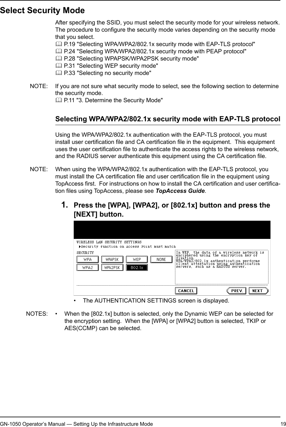 1. Setting Up Wireless NetworkGN-1050 Operator’s Manual — Setting Up the Infrastructure Mode 19Select Security ModeAfter specifying the SSID, you must select the security mode for your wireless network.The procedure to configure the security mode varies depending on the security mode that you select. P.19 &quot;Selecting WPA/WPA2/802.1x security mode with EAP-TLS protocol&quot; P.24 &quot;Selecting WPA/WPA2/802.1x security mode with PEAP protocol&quot; P.28 &quot;Selecting WPAPSK/WPA2PSK security mode&quot; P.31 &quot;Selecting WEP security mode&quot; P.33 &quot;Selecting no security mode&quot;NOTE: If you are not sure what security mode to select, see the following section to determine the security mode. P.11 &quot;3. Determine the Security Mode&quot;Selecting WPA/WPA2/802.1x security mode with EAP-TLS protocolUsing the WPA/WPA2/802.1x authentication with the EAP-TLS protocol, you must install user certification file and CA certification file in the equipment.  This equipment uses the user certification file to authenticate the access rights to the wireless network, and the RADIUS server authenticate this equipment using the CA certification file.NOTE: When using the WPA/WPA2/802.1x authentication with the EAP-TLS protocol, you must install the CA certification file and user certification file in the equipment using TopAccess first.  For instructions on how to install the CA certification and user certifica-tion files using TopAccess, please see TopAccess Guide.1. Press the [WPA], [WPA2], or [802.1x] button and press the [NEXT] button.• The AUTHENTICATION SETTINGS screen is displayed.NOTES: • When the [802.1x] button is selected, only the Dynamic WEP can be selected for the encryption setting.  When the [WPA] or [WPA2] button is selected, TKIP or AES(CCMP) can be selected.• When GN-1040 is connected, the [WPA], [WPA2], and [WPA2PSK] buttons cannot be selected.