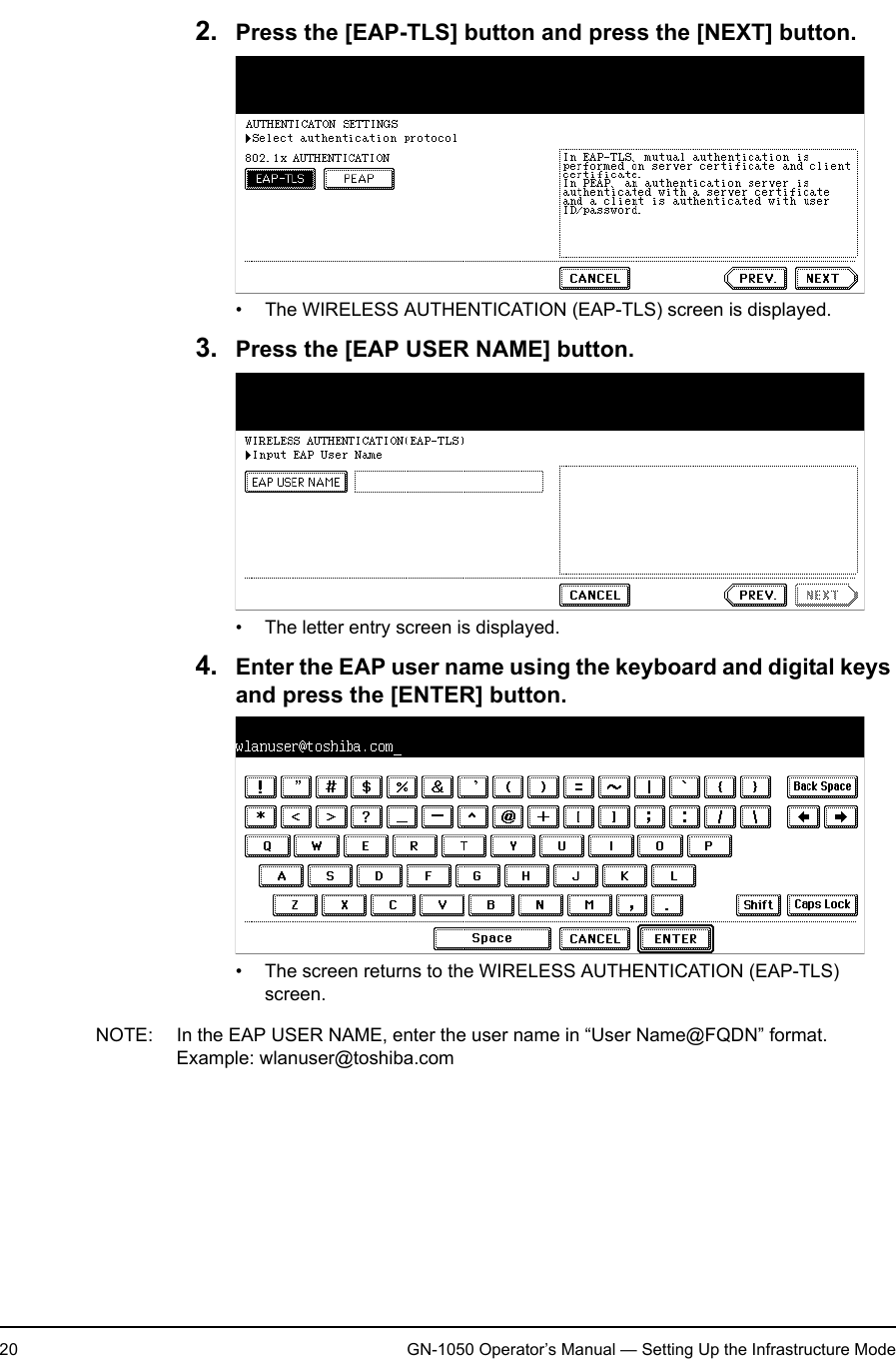 1. Setting Up Wireless Network20 GN-1050 Operator’s Manual — Setting Up the Infrastructure Mode2. Press the [EAP-TLS] button and press the [NEXT] button.• The WIRELESS AUTHENTICATION (EAP-TLS) screen is displayed.3. Press the [EAP USER NAME] button.• The letter entry screen is displayed.4. Enter the EAP user name using the keyboard and digital keys and press the [ENTER] button.• The screen returns to the WIRELESS AUTHENTICATION (EAP-TLS) screen.NOTE: In the EAP USER NAME, enter the user name in “User Name@FQDN” format.Example: wlanuser@toshiba.com