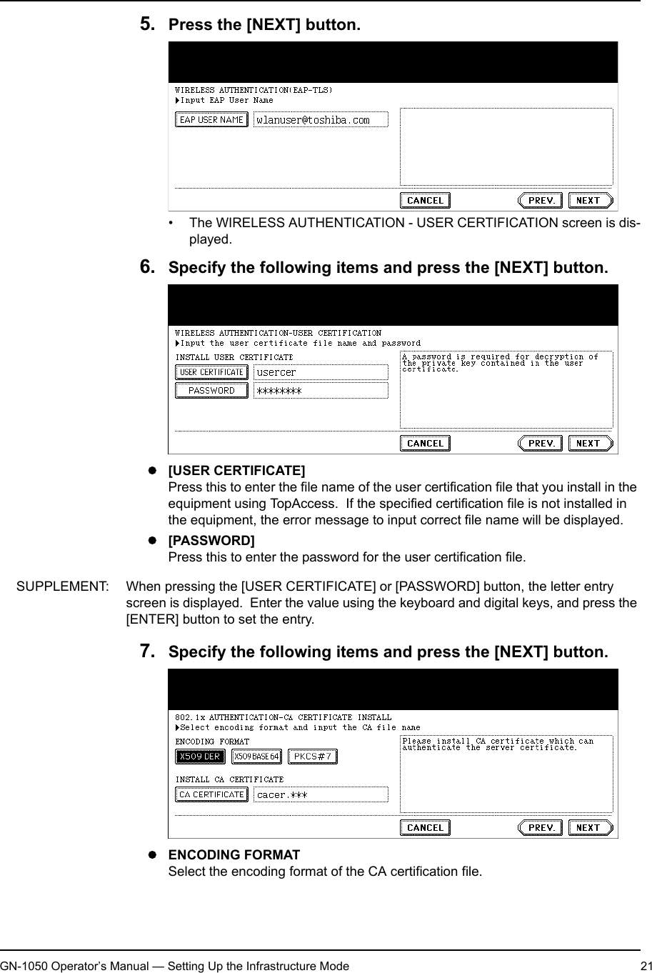 1. Setting Up Wireless NetworkGN-1050 Operator’s Manual — Setting Up the Infrastructure Mode 215. Press the [NEXT] button.• The WIRELESS AUTHENTICATION - USER CERTIFICATION screen is dis-played.6. Specify the following items and press the [NEXT] button.z[USER CERTIFICATE]Press this to enter the file name of the user certification file that you install in the equipment using TopAccess.  If the specified certification file is not installed in the equipment, the error message to input correct file name will be displayed.z[PASSWORD]Press this to enter the password for the user certification file.SUPPLEMENT: When pressing the [USER CERTIFICATE] or [PASSWORD] button, the letter entry screen is displayed.  Enter the value using the keyboard and digital keys, and press the [ENTER] button to set the entry.7. Specify the following items and press the [NEXT] button.zENCODING FORMATSelect the encoding format of the CA certification file.