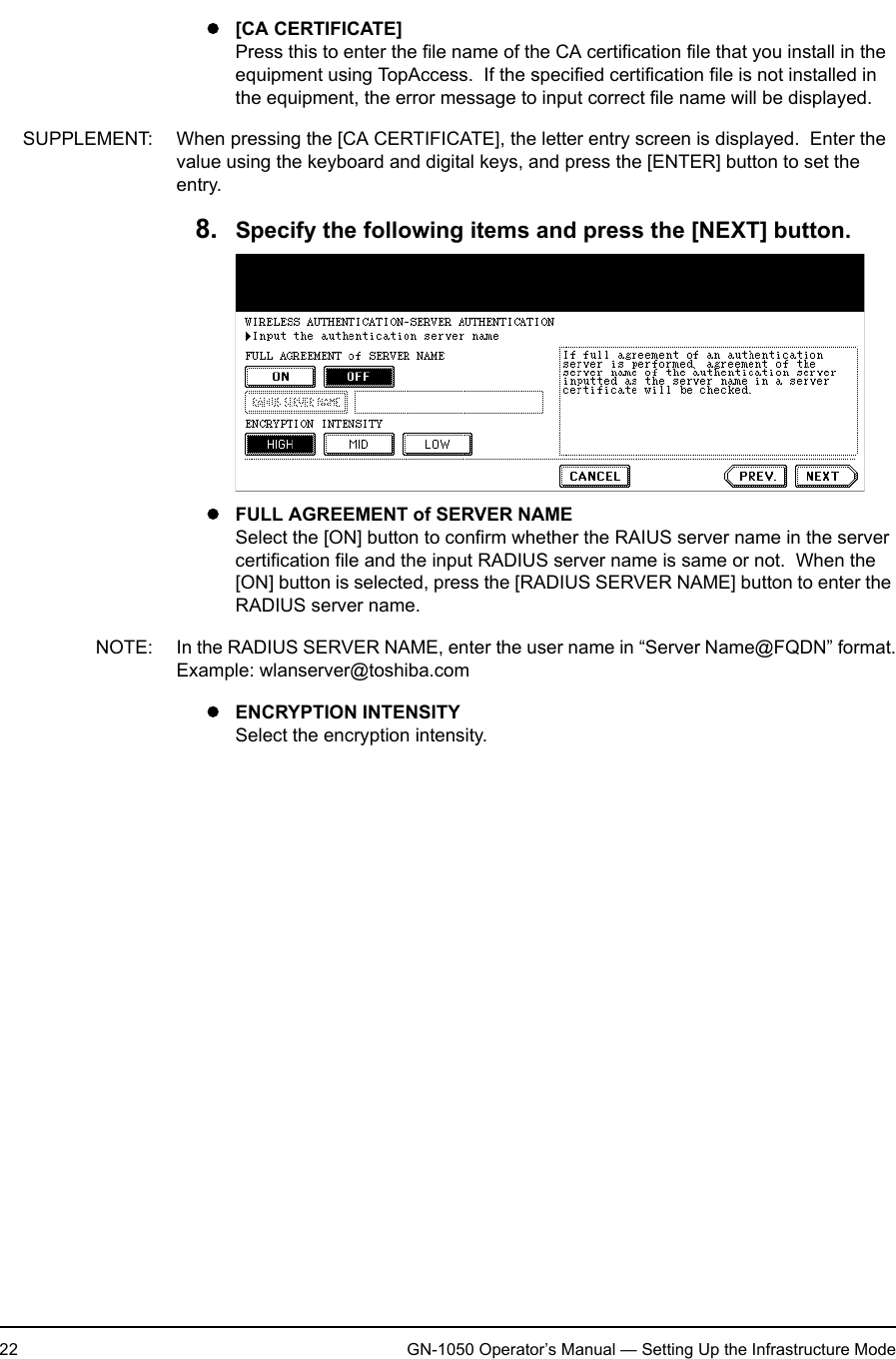 1. Setting Up Wireless Network22 GN-1050 Operator’s Manual — Setting Up the Infrastructure Modez[CA CERTIFICATE]Press this to enter the file name of the CA certification file that you install in the equipment using TopAccess.  If the specified certification file is not installed in the equipment, the error message to input correct file name will be displayed.SUPPLEMENT: When pressing the [CA CERTIFICATE], the letter entry screen is displayed.  Enter the value using the keyboard and digital keys, and press the [ENTER] button to set the entry.8. Specify the following items and press the [NEXT] button.zFULL AGREEMENT of SERVER NAMESelect the [ON] button to confirm whether the RAIUS server name in the server certification file and the input RADIUS server name is same or not.  When the [ON] button is selected, press the [RADIUS SERVER NAME] button to enter the RADIUS server name.NOTE: In the RADIUS SERVER NAME, enter the user name in “Server Name@FQDN” format.Example: wlanserver@toshiba.comzENCRYPTION INTENSITYSelect the encryption intensity.