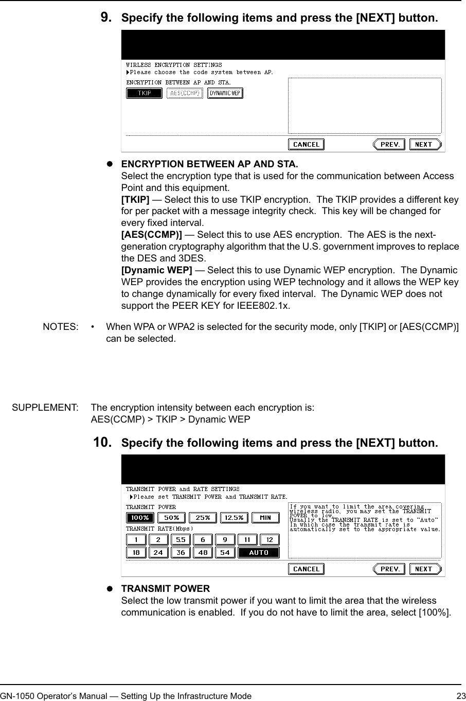 1. Setting Up Wireless NetworkGN-1050 Operator’s Manual — Setting Up the Infrastructure Mode 239. Specify the following items and press the [NEXT] button.zENCRYPTION BETWEEN AP AND STA.Select the encryption type that is used for the communication between Access Point and this equipment.[TKIP] — Select this to use TKIP encryption.  The TKIP provides a different key for per packet with a message integrity check.  This key will be changed for every fixed interval.[AES(CCMP)] — Select this to use AES encryption.  The AES is the next-generation cryptography algorithm that the U.S. government improves to replace the DES and 3DES.[Dynamic WEP] — Select this to use Dynamic WEP encryption.  The Dynamic WEP provides the encryption using WEP technology and it allows the WEP key to change dynamically for every fixed interval.  The Dynamic WEP does not support the PEER KEY for IEEE802.1x.NOTES: • When WPA or WPA2 is selected for the security mode, only [TKIP] or [AES(CCMP)] can be selected.• When 802.1x is selected for the security mode and GN-1040 is used, either [TKIP], [AES(CCMP)], or [Dynamic WEP] can be selected.• When 802.1x is selected for the security mode and GN-1050 is used, only [Dynamic WEP] can be selected.SUPPLEMENT: The encryption intensity between each encryption is:AES(CCMP) &gt; TKIP &gt; Dynamic WEP10. Specify the following items and press the [NEXT] button.zTRANSMIT POWERSelect the low transmit power if you want to limit the area that the wireless communication is enabled.  If you do not have to limit the area, select [100%].
