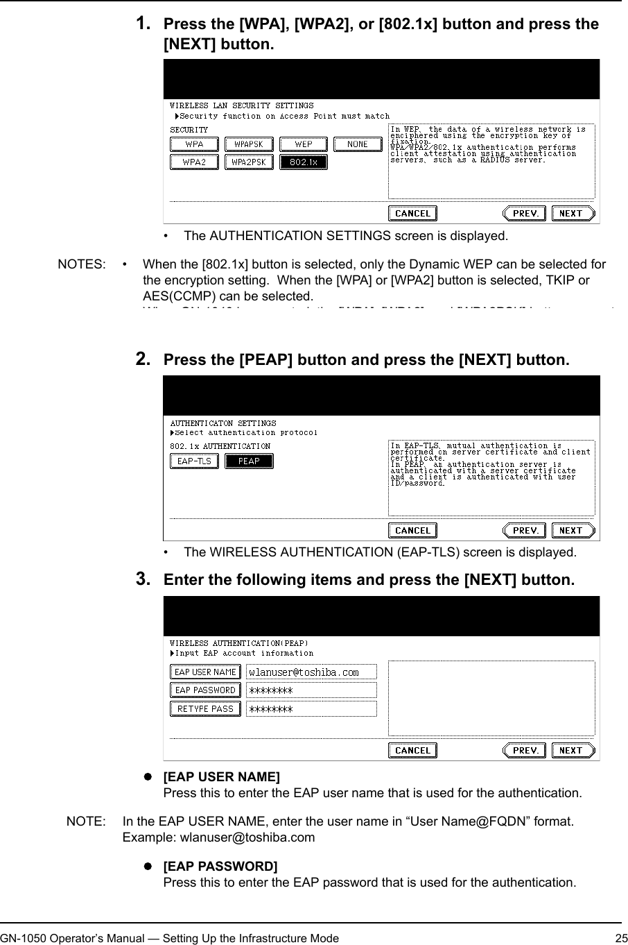 1. Setting Up Wireless NetworkGN-1050 Operator’s Manual — Setting Up the Infrastructure Mode 251. Press the [WPA], [WPA2], or [802.1x] button and press the [NEXT] button.• The AUTHENTICATION SETTINGS screen is displayed.NOTES: • When the [802.1x] button is selected, only the Dynamic WEP can be selected for the encryption setting.  When the [WPA] or [WPA2] button is selected, TKIP or AES(CCMP) can be selected.• When GN-1040 is connected, the [WPA], [WPA2], and [WPA2PSK] buttons cannot be selected.2. Press the [PEAP] button and press the [NEXT] button.• The WIRELESS AUTHENTICATION (EAP-TLS) screen is displayed.3. Enter the following items and press the [NEXT] button.z[EAP USER NAME]Press this to enter the EAP user name that is used for the authentication.NOTE: In the EAP USER NAME, enter the user name in “User Name@FQDN” format.Example: wlanuser@toshiba.comz[EAP PASSWORD]Press this to enter the EAP password that is used for the authentication.