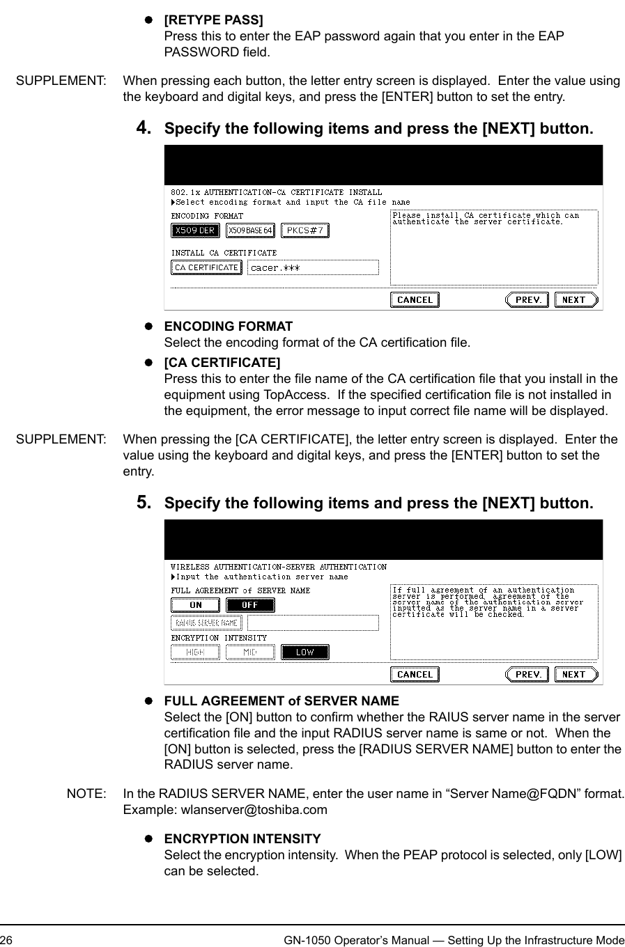 1. Setting Up Wireless Network26 GN-1050 Operator’s Manual — Setting Up the Infrastructure Modez[RETYPE PASS]Press this to enter the EAP password again that you enter in the EAP PASSWORD field.SUPPLEMENT: When pressing each button, the letter entry screen is displayed.  Enter the value using the keyboard and digital keys, and press the [ENTER] button to set the entry.4. Specify the following items and press the [NEXT] button.zENCODING FORMATSelect the encoding format of the CA certification file.z[CA CERTIFICATE]Press this to enter the file name of the CA certification file that you install in the equipment using TopAccess.  If the specified certification file is not installed in the equipment, the error message to input correct file name will be displayed.SUPPLEMENT: When pressing the [CA CERTIFICATE], the letter entry screen is displayed.  Enter the value using the keyboard and digital keys, and press the [ENTER] button to set the entry.5. Specify the following items and press the [NEXT] button.zFULL AGREEMENT of SERVER NAMESelect the [ON] button to confirm whether the RAIUS server name in the server certification file and the input RADIUS server name is same or not.  When the [ON] button is selected, press the [RADIUS SERVER NAME] button to enter the RADIUS server name.NOTE: In the RADIUS SERVER NAME, enter the user name in “Server Name@FQDN” format.Example: wlanserver@toshiba.comzENCRYPTION INTENSITYSelect the encryption intensity.  When the PEAP protocol is selected, only [LOW] can be selected.
