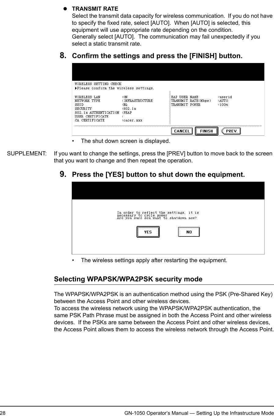 1. Setting Up Wireless Network28 GN-1050 Operator’s Manual — Setting Up the Infrastructure ModezTRANSMIT RATESelect the transmit data capacity for wireless communication.  If you do not have to specify the fixed rate, select [AUTO].  When [AUTO] is selected, this equipment will use appropriate rate depending on the condition.Generally select [AUTO].  The communication may fail unexpectedly if you select a static transmit rate.8. Confirm the settings and press the [FINISH] button.• The shut down screen is displayed.SUPPLEMENT: If you want to change the settings, press the [PREV] button to move back to the screen that you want to change and then repeat the operation.9. Press the [YES] button to shut down the equipment.• The wireless settings apply after restarting the equipment.Selecting WPAPSK/WPA2PSK security modeThe WPAPSK/WPA2PSK is an authentication method using the PSK (Pre-Shared Key) between the Access Point and other wireless devices.To access the wireless network using the WPAPSK/WPA2PSK authentication, the same PSK Path Phrase must be assigned in both the Access Point and other wireless devices.  If the PSKs are same between the Access Point and other wireless devices, the Access Point allows them to access the wireless network through the Access Point.
