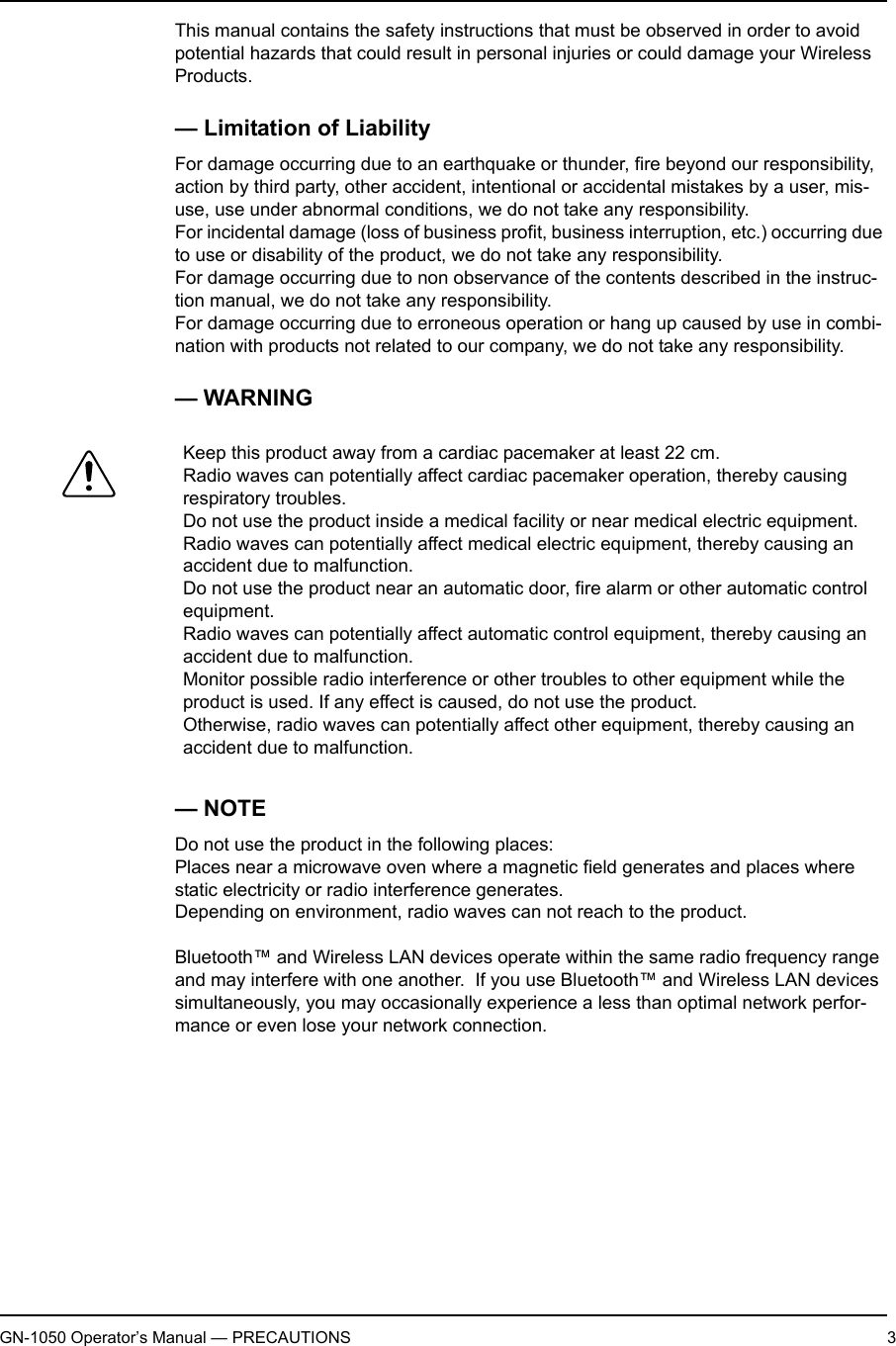 GN-1050 Operator’s Manual — PRECAUTIONS 3This manual contains the safety instructions that must be observed in order to avoid potential hazards that could result in personal injuries or could damage your Wireless Products.— Limitation of LiabilityFor damage occurring due to an earthquake or thunder, fire beyond our responsibility, action by third party, other accident, intentional or accidental mistakes by a user, mis-use, use under abnormal conditions, we do not take any responsibility.For incidental damage (loss of business profit, business interruption, etc.) occurring due to use or disability of the product, we do not take any responsibility.For damage occurring due to non observance of the contents described in the instruc-tion manual, we do not take any responsibility.For damage occurring due to erroneous operation or hang up caused by use in combi-nation with products not related to our company, we do not take any responsibility.— WARNING— NOTEDo not use the product in the following places:Places near a microwave oven where a magnetic field generates and places where static electricity or radio interference generates.Depending on environment, radio waves can not reach to the product.Bluetooth™ and Wireless LAN devices operate within the same radio frequency range and may interfere with one another.  If you use Bluetooth™ and Wireless LAN devices simultaneously, you may occasionally experience a less than optimal network perfor-mance or even lose your network connection.Keep this product away from a cardiac pacemaker at least 22 cm.Radio waves can potentially affect cardiac pacemaker operation, thereby causing respiratory troubles.Do not use the product inside a medical facility or near medical electric equipment.Radio waves can potentially affect medical electric equipment, thereby causing an accident due to malfunction.Do not use the product near an automatic door, fire alarm or other automatic control equipment.Radio waves can potentially affect automatic control equipment, thereby causing an accident due to malfunction.Monitor possible radio interference or other troubles to other equipment while the product is used. If any effect is caused, do not use the product.Otherwise, radio waves can potentially affect other equipment, thereby causing an accident due to malfunction.