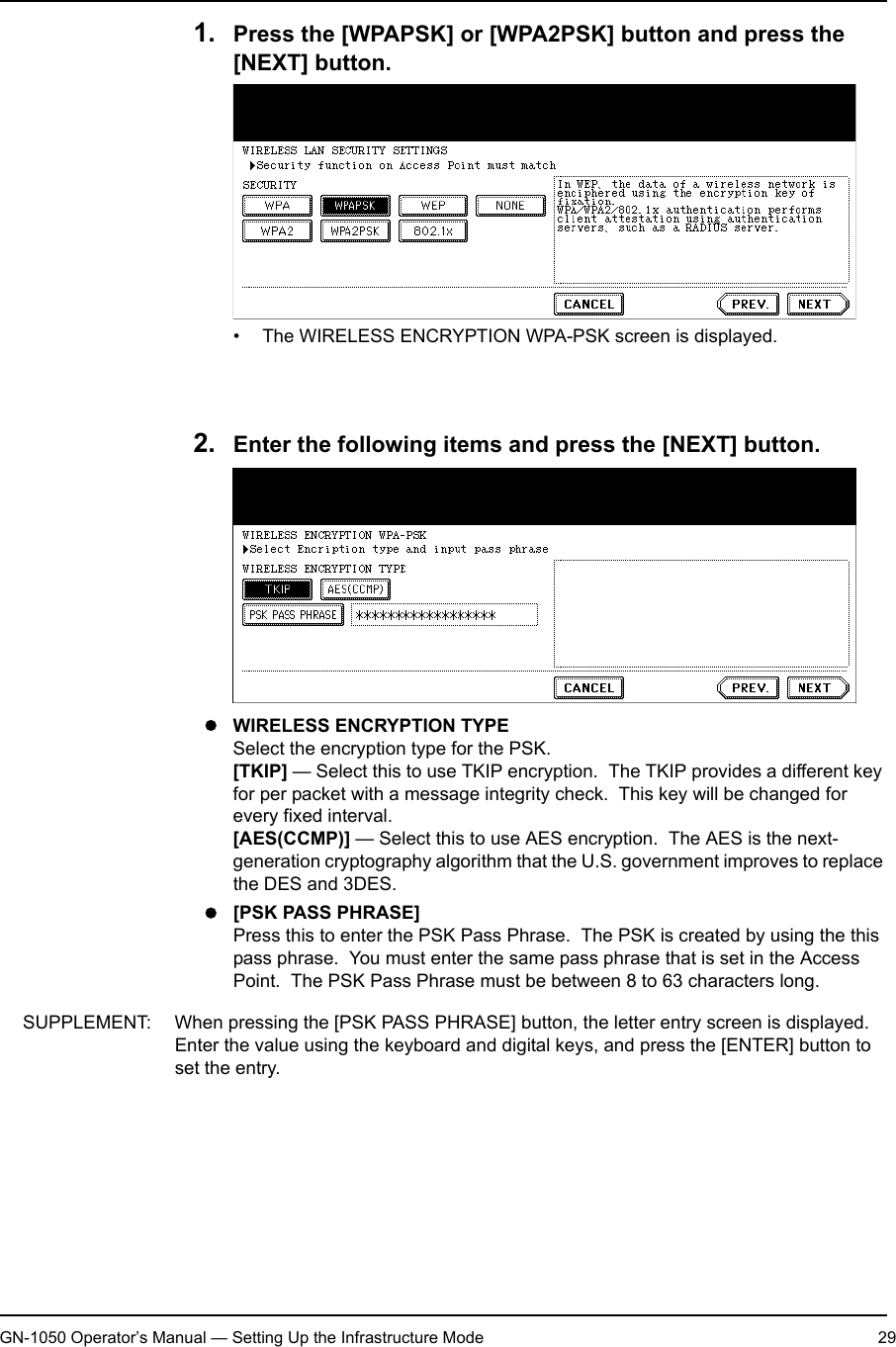 1. Setting Up Wireless NetworkGN-1050 Operator’s Manual — Setting Up the Infrastructure Mode 291. Press the [WPAPSK] or [WPA2PSK] button and press the [NEXT] button.• The WIRELESS ENCRYPTION WPA-PSK screen is displayed.NOTE: When GN-1040 is connected, the [WPA], [WPA2], and [WPA2PSK] buttons cannot be selected.2. Enter the following items and press the [NEXT] button.zWIRELESS ENCRYPTION TYPESelect the encryption type for the PSK.[TKIP] — Select this to use TKIP encryption.  The TKIP provides a different key for per packet with a message integrity check.  This key will be changed for every fixed interval.[AES(CCMP)] — Select this to use AES encryption.  The AES is the next-generation cryptography algorithm that the U.S. government improves to replace the DES and 3DES.z[PSK PASS PHRASE]Press this to enter the PSK Pass Phrase.  The PSK is created by using the this pass phrase.  You must enter the same pass phrase that is set in the Access Point.  The PSK Pass Phrase must be between 8 to 63 characters long.SUPPLEMENT: When pressing the [PSK PASS PHRASE] button, the letter entry screen is displayed.  Enter the value using the keyboard and digital keys, and press the [ENTER] button to set the entry.