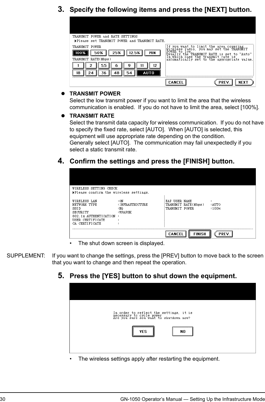1. Setting Up Wireless Network30 GN-1050 Operator’s Manual — Setting Up the Infrastructure Mode3. Specify the following items and press the [NEXT] button.zTRANSMIT POWERSelect the low transmit power if you want to limit the area that the wireless communication is enabled.  If you do not have to limit the area, select [100%].zTRANSMIT RATESelect the transmit data capacity for wireless communication.  If you do not have to specify the fixed rate, select [AUTO].  When [AUTO] is selected, this equipment will use appropriate rate depending on the condition.Generally select [AUTO].  The communication may fail unexpectedly if you select a static transmit rate.4. Confirm the settings and press the [FINISH] button.• The shut down screen is displayed.SUPPLEMENT: If you want to change the settings, press the [PREV] button to move back to the screen that you want to change and then repeat the operation.5. Press the [YES] button to shut down the equipment.• The wireless settings apply after restarting the equipment.