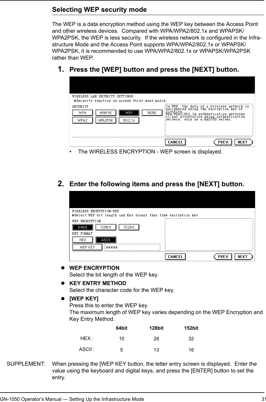 1. Setting Up Wireless NetworkGN-1050 Operator’s Manual — Setting Up the Infrastructure Mode 31Selecting WEP security modeThe WEP is a data encryption method using the WEP key between the Access Point and other wireless devices.  Compared with WPA/WPA2/802.1x and WPAPSK/WPA2PSK, the WEP is less security.  If the wireless network is configured in the Infra-structure Mode and the Access Point supports WPA/WPA2/802.1x or WPAPSK/WPA2PSK, it is recommended to use WPA/WPA2/802.1x or WPAPSK/WPA2PSK rather than WEP.1. Press the [WEP] button and press the [NEXT] button.• The WIRELESS ENCRYPTION - WEP screen is displayed.NOTE: When GN-1040 is connected, the [WPA], [WPA2], and [WPA2PSK] buttons cannot be selected.2. Enter the following items and press the [NEXT] button.zWEP ENCRYPTIONSelect the bit length of the WEP key.zKEY ENTRY METHODSelect the character code for the WEP key.z[WEP KEY]Press this to enter the WEP key.The maximum length of WEP key varies depending on the WEP Encryption and Key Entry Method.SUPPLEMENT: When pressing the [WEP KEY button, the letter entry screen is displayed.  Enter the value using the keyboard and digital keys, and press the [ENTER] button to set the entry.64bit 128bit 152bitHEX : 10 26 32ASCII : 51316