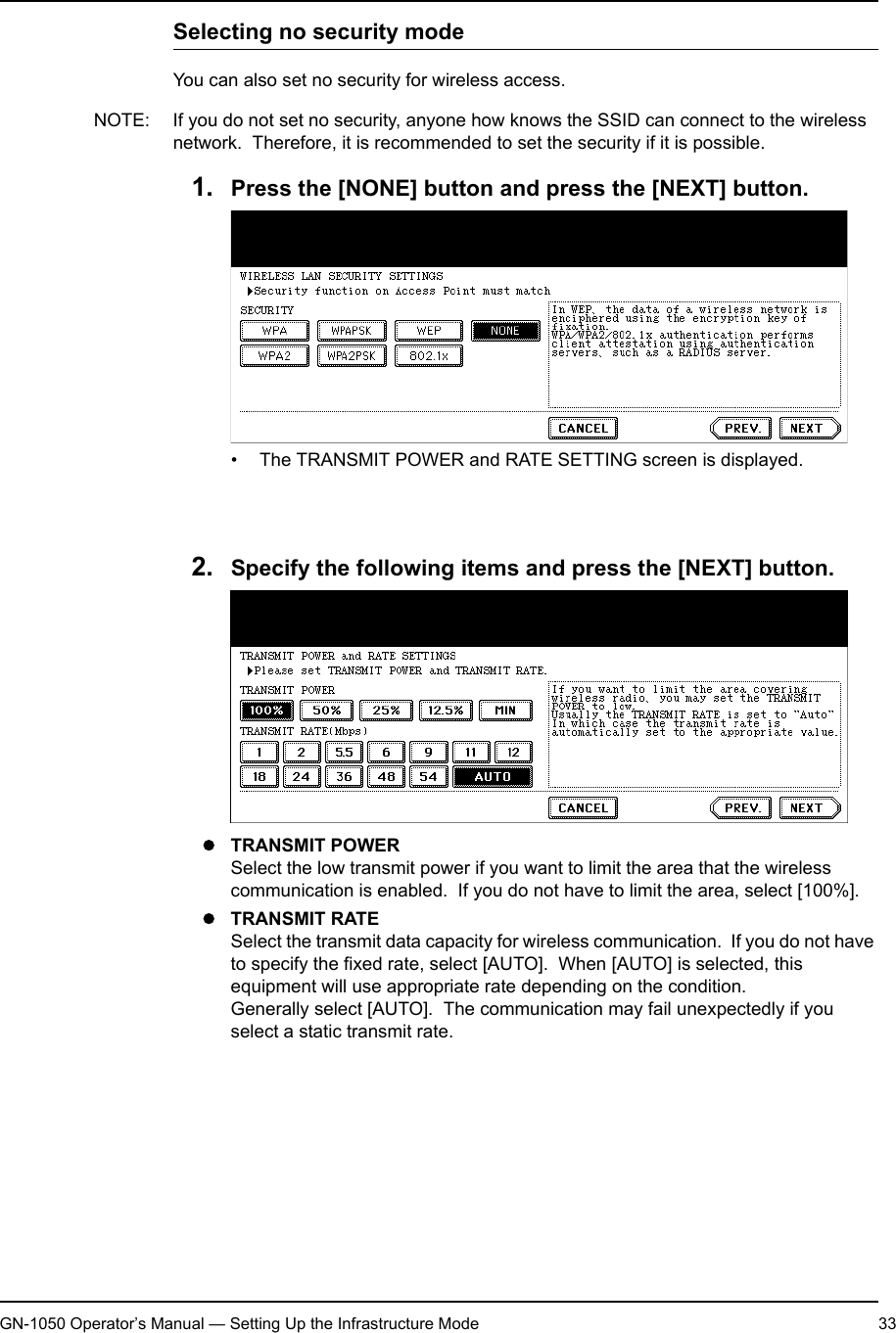 1. Setting Up Wireless NetworkGN-1050 Operator’s Manual — Setting Up the Infrastructure Mode 33Selecting no security modeYou can also set no security for wireless access.NOTE: If you do not set no security, anyone how knows the SSID can connect to the wireless network.  Therefore, it is recommended to set the security if it is possible.1. Press the [NONE] button and press the [NEXT] button.• The TRANSMIT POWER and RATE SETTING screen is displayed.NOTE: When GN-1040 is connected, the [WPA], [WPA2], and [WPA2PSK] buttons cannot be selected.2. Specify the following items and press the [NEXT] button.zTRANSMIT POWERSelect the low transmit power if you want to limit the area that the wireless communication is enabled.  If you do not have to limit the area, select [100%].zTRANSMIT RATESelect the transmit data capacity for wireless communication.  If you do not have to specify the fixed rate, select [AUTO].  When [AUTO] is selected, this equipment will use appropriate rate depending on the condition.Generally select [AUTO].  The communication may fail unexpectedly if you select a static transmit rate.