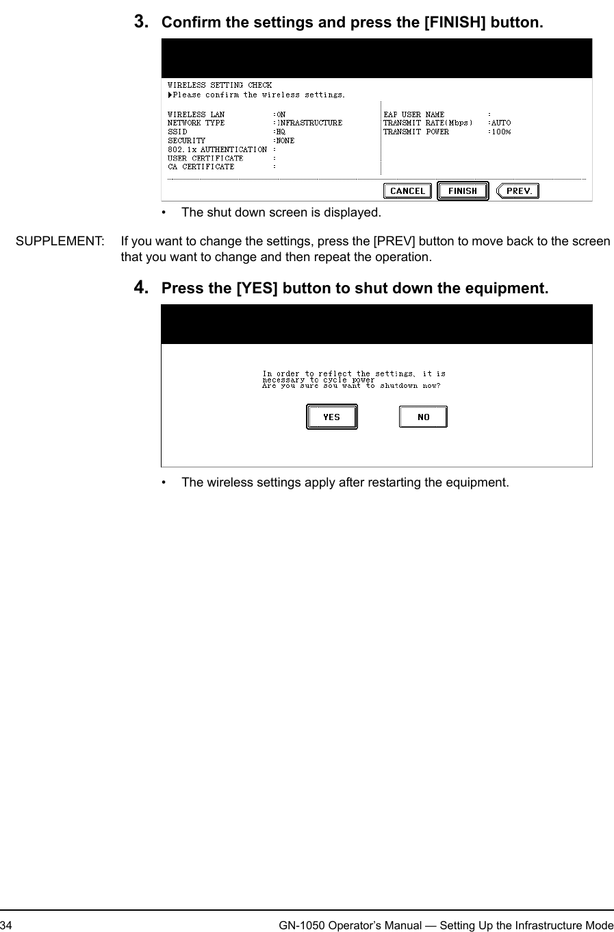 1. Setting Up Wireless Network34 GN-1050 Operator’s Manual — Setting Up the Infrastructure Mode3. Confirm the settings and press the [FINISH] button.• The shut down screen is displayed.SUPPLEMENT: If you want to change the settings, press the [PREV] button to move back to the screen that you want to change and then repeat the operation.4. Press the [YES] button to shut down the equipment.• The wireless settings apply after restarting the equipment.