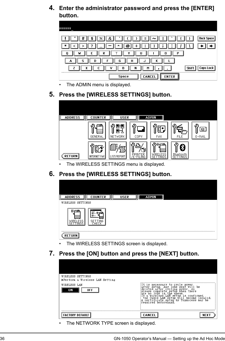 1. Setting Up Wireless Network36 GN-1050 Operator’s Manual — Setting up the Ad Hoc Mode4. Enter the administrator password and press the [ENTER] button.• The ADMIN menu is displayed.5. Press the [WIRELESS SETTINGS] button.• The WIRELESS SETTINGS menu is displayed.6. Press the [WIRELESS SETTINGS] button.• The WIRELESS SETTINGS screen is displayed.7. Press the [ON] button and press the [NEXT] button.• The NETWORK TYPE screen is displayed.