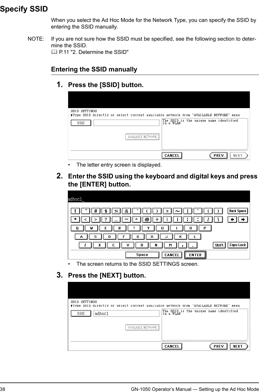 1. Setting Up Wireless Network38 GN-1050 Operator’s Manual — Setting up the Ad Hoc ModeSpecify SSIDWhen you select the Ad Hoc Mode for the Network Type, you can specify the SSID by entering the SSID manually.NOTE: If you are not sure how the SSID must be specified, see the following section to deter-mine the SSID. P.11 &quot;2. Determine the SSID&quot;Entering the SSID manually1. Press the [SSID] button.• The letter entry screen is displayed.2. Enter the SSID using the keyboard and digital keys and press the [ENTER] button.• The screen returns to the SSID SETTINGS screen.3. Press the [NEXT] button.