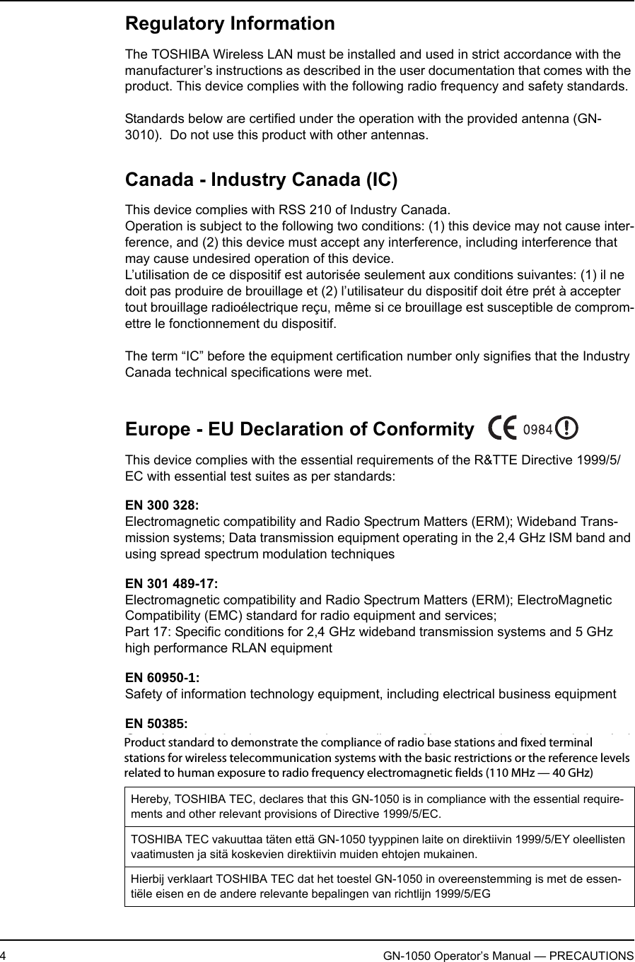 4GN-1050 Operator’s Manual — PRECAUTIONSRegulatory InformationThe TOSHIBA Wireless LAN must be installed and used in strict accordance with the manufacturer’s instructions as described in the user documentation that comes with the product. This device complies with the following radio frequency and safety standards.Standards below are certified under the operation with the provided antenna (GN-3010).  Do not use this product with other antennas.Canada - Industry Canada (IC)This device complies with RSS 210 of Industry Canada.Operation is subject to the following two conditions: (1) this device may not cause inter-ference, and (2) this device must accept any interference, including interference that may cause undesired operation of this device.L’utilisation de ce dispositif est autorisée seulement aux conditions suivantes: (1) il ne doit pas produire de brouillage et (2) l’utilisateur du dispositif doit étre prét à accepter tout brouillage radioélectrique reçu, même si ce brouillage est susceptible de comprom-ettre le fonctionnement du dispositif.The term “IC” before the equipment certification number only signifies that the Industry Canada technical specifications were met.Europe - EU Declaration of ConformityThis device complies with the essential requirements of the R&amp;TTE Directive 1999/5/EC with essential test suites as per standards:EN 300 328:Electromagnetic compatibility and Radio Spectrum Matters (ERM); Wideband Trans-mission systems; Data transmission equipment operating in the 2,4 GHz ISM band and using spread spectrum modulation techniquesEN 301 489-17:Electromagnetic compatibility and Radio Spectrum Matters (ERM); ElectroMagnetic Compatibility (EMC) standard for radio equipment and services; Part 17: Specific conditions for 2,4 GHz wideband transmission systems and 5 GHz high performance RLAN equipmentEN 60950-1:Safety of information technology equipment, including electrical business equipmentEN 50385:Generic standard to demonstrate the compliance of low power electronic and electrical apparatus with the basic restrictions related to human exposure to electromagnetic fields (10 MHz-300 GHz)Hereby, TOSHIBA TEC, declares that this GN-1050 is in compliance with the essential require-ments and other relevant provisions of Directive 1999/5/EC.TOSHIBA TEC vakuuttaa täten että GN-1050 tyyppinen laite on direktiivin 1999/5/EY oleellisten vaatimusten ja sitä koskevien direktiivin muiden ehtojen mukainen.Hierbij verklaart TOSHIBA TEC dat het toestel GN-1050 in overeenstemming is met de essen-tiële eisen en de andere relevante bepalingen van richtlijn 1999/5/EGProduct standard to demonstrate the compliance of radio base stations and fixed terminal stations for wireless telecommunication systems with the basic restrictions or the reference levels related to human exposure to radio frequency electromagnetic fields (110 MHz — 40 GHz)