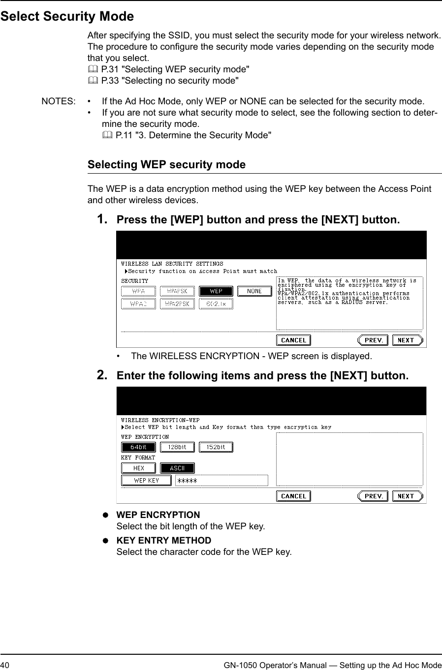 1. Setting Up Wireless Network40 GN-1050 Operator’s Manual — Setting up the Ad Hoc ModeSelect Security ModeAfter specifying the SSID, you must select the security mode for your wireless network.The procedure to configure the security mode varies depending on the security mode that you select. P.31 &quot;Selecting WEP security mode&quot; P.33 &quot;Selecting no security mode&quot;NOTES: • If the Ad Hoc Mode, only WEP or NONE can be selected for the security mode.• If you are not sure what security mode to select, see the following section to deter-mine the security mode. P.11 &quot;3. Determine the Security Mode&quot;Selecting WEP security modeThe WEP is a data encryption method using the WEP key between the Access Point and other wireless devices.1. Press the [WEP] button and press the [NEXT] button.• The WIRELESS ENCRYPTION - WEP screen is displayed.2. Enter the following items and press the [NEXT] button.zWEP ENCRYPTIONSelect the bit length of the WEP key.zKEY ENTRY METHODSelect the character code for the WEP key.