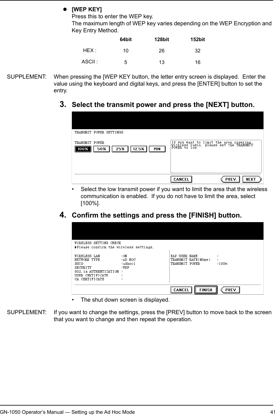 1. Setting Up Wireless NetworkGN-1050 Operator’s Manual — Setting up the Ad Hoc Mode 41z[WEP KEY]Press this to enter the WEP key.The maximum length of WEP key varies depending on the WEP Encryption and Key Entry Method.SUPPLEMENT: When pressing the [WEP KEY button, the letter entry screen is displayed.  Enter the value using the keyboard and digital keys, and press the [ENTER] button to set the entry.3. Select the transmit power and press the [NEXT] button.• Select the low transmit power if you want to limit the area that the wireless communication is enabled.  If you do not have to limit the area, select [100%].4. Confirm the settings and press the [FINISH] button.• The shut down screen is displayed.SUPPLEMENT: If you want to change the settings, press the [PREV] button to move back to the screen that you want to change and then repeat the operation.64bit 128bit 152bitHEX : 10 26 32ASCII : 51316