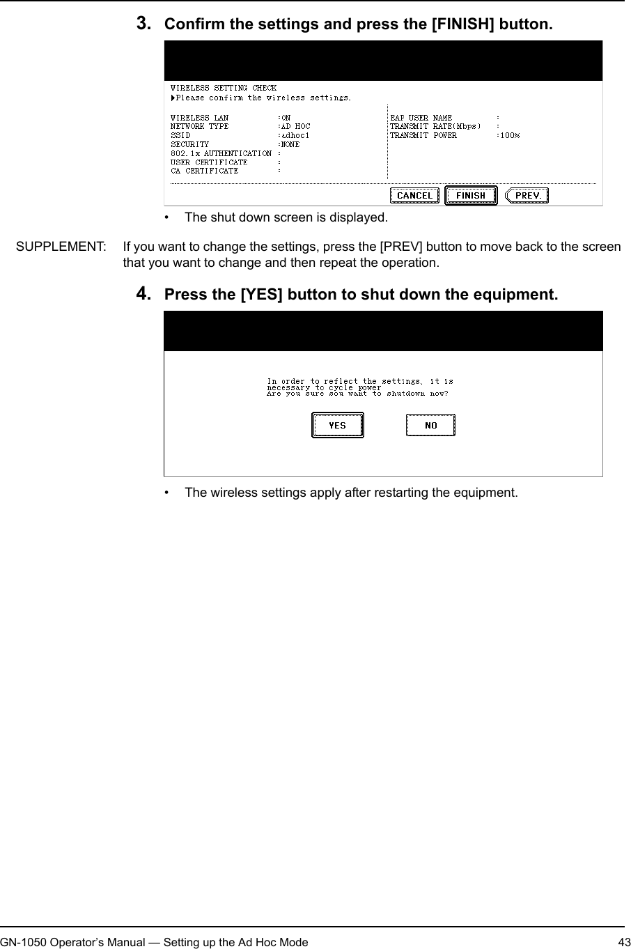 1. Setting Up Wireless NetworkGN-1050 Operator’s Manual — Setting up the Ad Hoc Mode 433. Confirm the settings and press the [FINISH] button.• The shut down screen is displayed.SUPPLEMENT: If you want to change the settings, press the [PREV] button to move back to the screen that you want to change and then repeat the operation.4. Press the [YES] button to shut down the equipment.• The wireless settings apply after restarting the equipment.