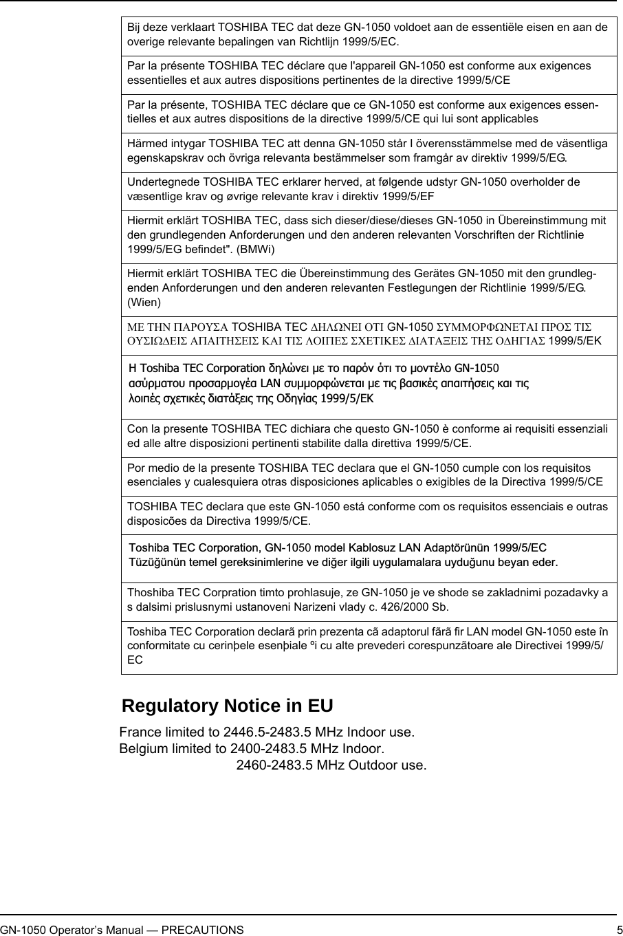 GN-1050 Operator’s Manual — PRECAUTIONS 5Regulatory Notice in EU his device complies with Part 15 of the FCC Rules. Operation is subject to the follow-ing two conditions : (1) this device may not cause harmful interference, and (2) this device must accept any interference received, including interference that may cause undesired operation.This equipment complies with part 15 of the FCC rules. Any changes or modifications not expressly approved by the manufacturer could void the user&apos;s authority to operate the equipment.CAUTION: To comply with FCC RF exposure compliance requirements, a separation distance of at least 20 cm must be maintained between this device and all persons.Bij deze verklaart TOSHIBA TEC dat deze GN-1050 voldoet aan de essentiële eisen en aan de overige relevante bepalingen van Richtlijn 1999/5/EC.Par la présente TOSHIBA TEC déclare que l&apos;appareil GN-1050 est conforme aux exigences essentielles et aux autres dispositions pertinentes de la directive 1999/5/CEPar la présente, TOSHIBA TEC déclare que ce GN-1050 est conforme aux exigences essen-tielles et aux autres dispositions de la directive 1999/5/CE qui lui sont applicablesHärmed intygar TOSHIBA TEC att denna GN-1050 står I överensstämmelse med de väsentliga egenskapskrav och övriga relevanta bestämmelser som framgår av direktiv 1999/5/EG.Undertegnede TOSHIBA TEC erklarer herved, at følgende udstyr GN-1050 overholder de væsentlige krav og øvrige relevante krav i direktiv 1999/5/EFHiermit erklärt TOSHIBA TEC, dass sich dieser/diese/dieses GN-1050 in Übereinstimmung mit den grundlegenden Anforderungen und den anderen relevanten Vorschriften der Richtlinie 1999/5/EG befindet&quot;. (BMWi)Hiermit erklärt TOSHIBA TEC die Übereinstimmung des Gerätes GN-1050 mit den grundleg-enden Anforderungen und den anderen relevanten Festlegungen der Richtlinie 1999/5/EG. (Wien)ΜΕ ΤΗΝ ΠΑΡΟΥΣΑ TOSHIBA TEC ∆ΗΛΩΝΕΙ ΟΤΙ GN-1050 ΣΥΜΜΟΡΦΩΝΕΤΑΙ ΠΡΟΣ ΤΙΣ ΟΥΣΙΩ∆ΕΙΣ ΑΠΑΙΤΗΣΕΙΣ ΚΑΙ ΤΙΣ ΛΟΙΠΕΣ ΣΧΕΤΙΚΕΣ ∆ΙΑΤΑΞΕΙΣ ΤΗΣ Ο∆ΗΓΙΑΣ 1999/5/EKCon la presente TOSHIBA TEC dichiara che questo GN-1050 è conforme ai requisiti essenziali ed alle altre disposizioni pertinenti stabilite dalla direttiva 1999/5/CE.Por medio de la presente TOSHIBA TEC declara que el GN-1050 cumple con los requisitos esenciales y cualesquiera otras disposiciones aplicables o exigibles de la Directiva 1999/5/CETOSHIBA TEC declara que este GN-1050 está conforme com os requisitos essenciais e outras disposicões da Directiva 1999/5/CE.Thoshiba TEC Corpration timto prohlasuje, ze GN-1050 je ve shode se zakladnimi pozadavky a s dalsimi prislusnymi ustanoveni Narizeni vlady c. 426/2000 Sb.Toshiba TEC Corporation declarã prin prezenta cã adaptorul fãrã fir LAN model GN-1050 este în conformitate cu cerinþele esenþiale ºi cu alte prevederi corespunzãtoare ale Directivei 1999/5/ECƬ Toshiba TEC Corporation įǆǊǙǌİǈ µİ Ĳǎ ȺĮǏǗǌ ǗĲǈ Ĳǎ µǎǌĲƿǊǎ GN-1050ĮıǘǏµĮĲǎǑ ȺǏǎıĮǏµǎǄƿĮ LAN ıǑµµǎǏĳǙǌİĲĮǈ µİ Ĳǈǐ ǃĮıǈǉƿǐ ĮȺĮǈĲǀıİǈǐ ǉĮǈ ĲǈǐǊǎǈȺƿǐ ıǒİĲǈǉƿǐ įǈĮĲƾǍİǈǐ Ĳǆǐ ƳįǆǄǁĮǐ 1999/5/EƮToshiba TEC Corporation, GN-1050   model Kablosuz LAN Adaptörünün 1999/5/EC Tüzü÷ünün temel gereksinimlerine ve di÷er ilgili uygulamalara uydu÷unu beyan eder.France limited to 2446.5-2483.5 MHz Indoor use. Belgium limited to 2400-2483.5 MHz Indoor.                                 2460-2483.5 MHz Outdoor use.