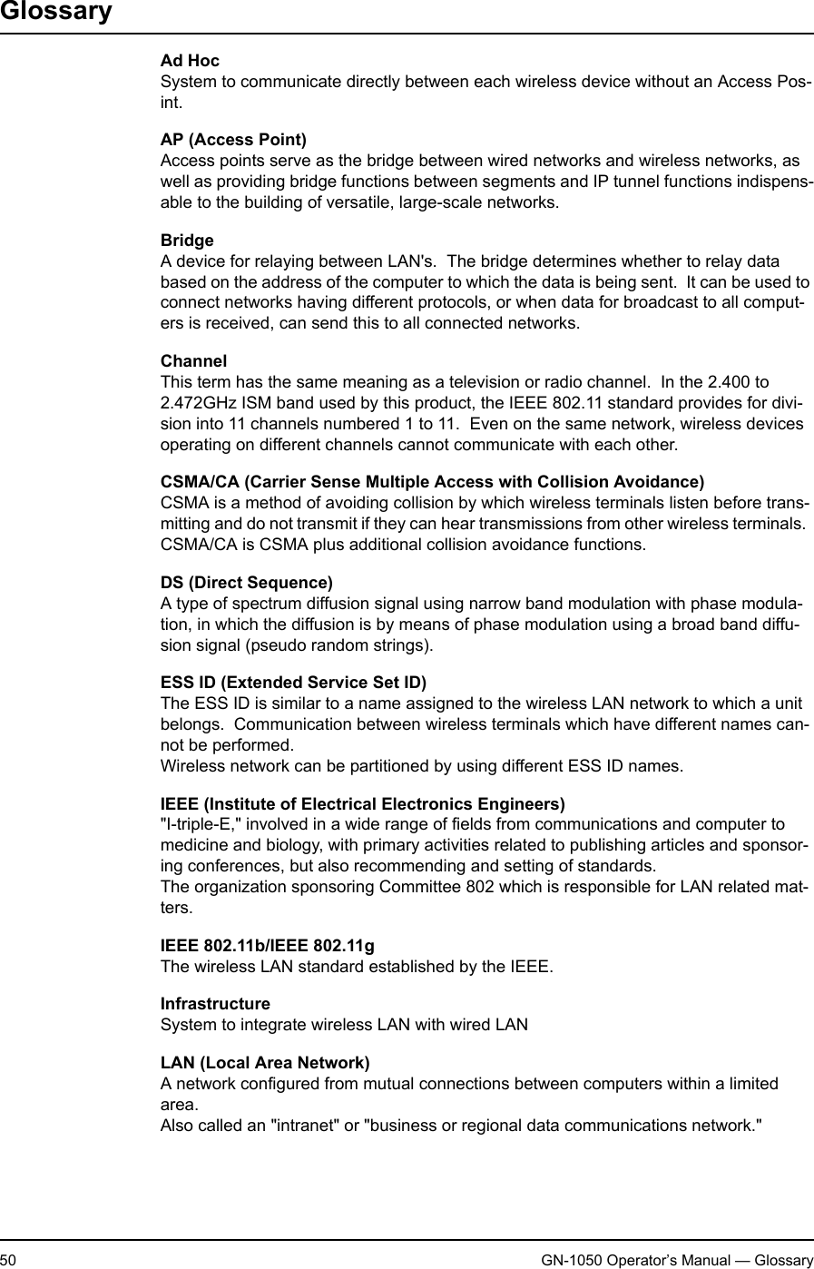 2. Appendix50 GN-1050 Operator’s Manual — GlossaryGlossaryAd HocSystem to communicate directly between each wireless device without an Access Pos-int.AP (Access Point)Access points serve as the bridge between wired networks and wireless networks, as well as providing bridge functions between segments and IP tunnel functions indispens-able to the building of versatile, large-scale networks.BridgeA device for relaying between LAN&apos;s.  The bridge determines whether to relay data based on the address of the computer to which the data is being sent.  It can be used to connect networks having different protocols, or when data for broadcast to all comput-ers is received, can send this to all connected networks.ChannelThis term has the same meaning as a television or radio channel.  In the 2.400 to 2.472GHz ISM band used by this product, the IEEE 802.11 standard provides for divi-sion into 11 channels numbered 1 to 11.  Even on the same network, wireless devices operating on different channels cannot communicate with each other.CSMA/CA (Carrier Sense Multiple Access with Collision Avoidance)CSMA is a method of avoiding collision by which wireless terminals listen before trans-mitting and do not transmit if they can hear transmissions from other wireless terminals.  CSMA/CA is CSMA plus additional collision avoidance functions.DS (Direct Sequence)A type of spectrum diffusion signal using narrow band modulation with phase modula-tion, in which the diffusion is by means of phase modulation using a broad band diffu-sion signal (pseudo random strings).ESS ID (Extended Service Set ID)The ESS ID is similar to a name assigned to the wireless LAN network to which a unit belongs.  Communication between wireless terminals which have different names can-not be performed.Wireless network can be partitioned by using different ESS ID names.IEEE (Institute of Electrical Electronics Engineers)&quot;I-triple-E,&quot; involved in a wide range of fields from communications and computer to medicine and biology, with primary activities related to publishing articles and sponsor-ing conferences, but also recommending and setting of standards.The organization sponsoring Committee 802 which is responsible for LAN related mat-ters.IEEE 802.11b/IEEE 802.11gThe wireless LAN standard established by the IEEE.InfrastructureSystem to integrate wireless LAN with wired LANLAN (Local Area Network)A network configured from mutual connections between computers within a limited area.Also called an &quot;intranet&quot; or &quot;business or regional data communications network.&quot;