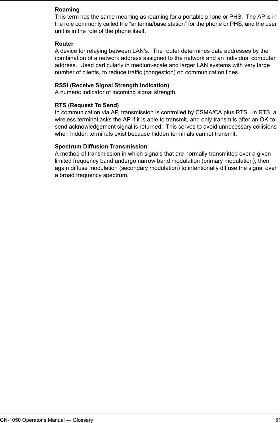 2. AppendixGN-1050 Operator’s Manual — Glossary 51RoamingThis term has the same meaning as roaming for a portable phone or PHS.  The AP is in the role commonly called the “antenna/base station” for the phone or PHS, and the user unit is in the role of the phone itself.RouterA device for relaying between LAN&apos;s.  The router determines data addresses by the combination of a network address assigned to the network and an individual computer address.  Used particularly in medium-scale and larger LAN systems with very large number of clients, to reduce traffic (congestion) on communication lines.RSSI (Receive Signal Strength Indication)A numeric indicator of incoming signal strength.RTS (Request To Send)In communication via AP, transmission is controlled by CSMA/CA plus RTS.  In RTS, a wireless terminal asks the AP if it is able to transmit, and only transmits after an OK-to-send acknowledgement signal is returned.  This serves to avoid unnecessary collisions when hidden terminals exist because hidden terminals cannot transmit.Spectrum Diffusion TransmissionA method of transmission in which signals that are normally transmitted over a given limited frequency band undergo narrow band modulation (primary modulation), then again diffuse modulation (secondary modulation) to intentionally diffuse the signal over a broad frequency spectrum.