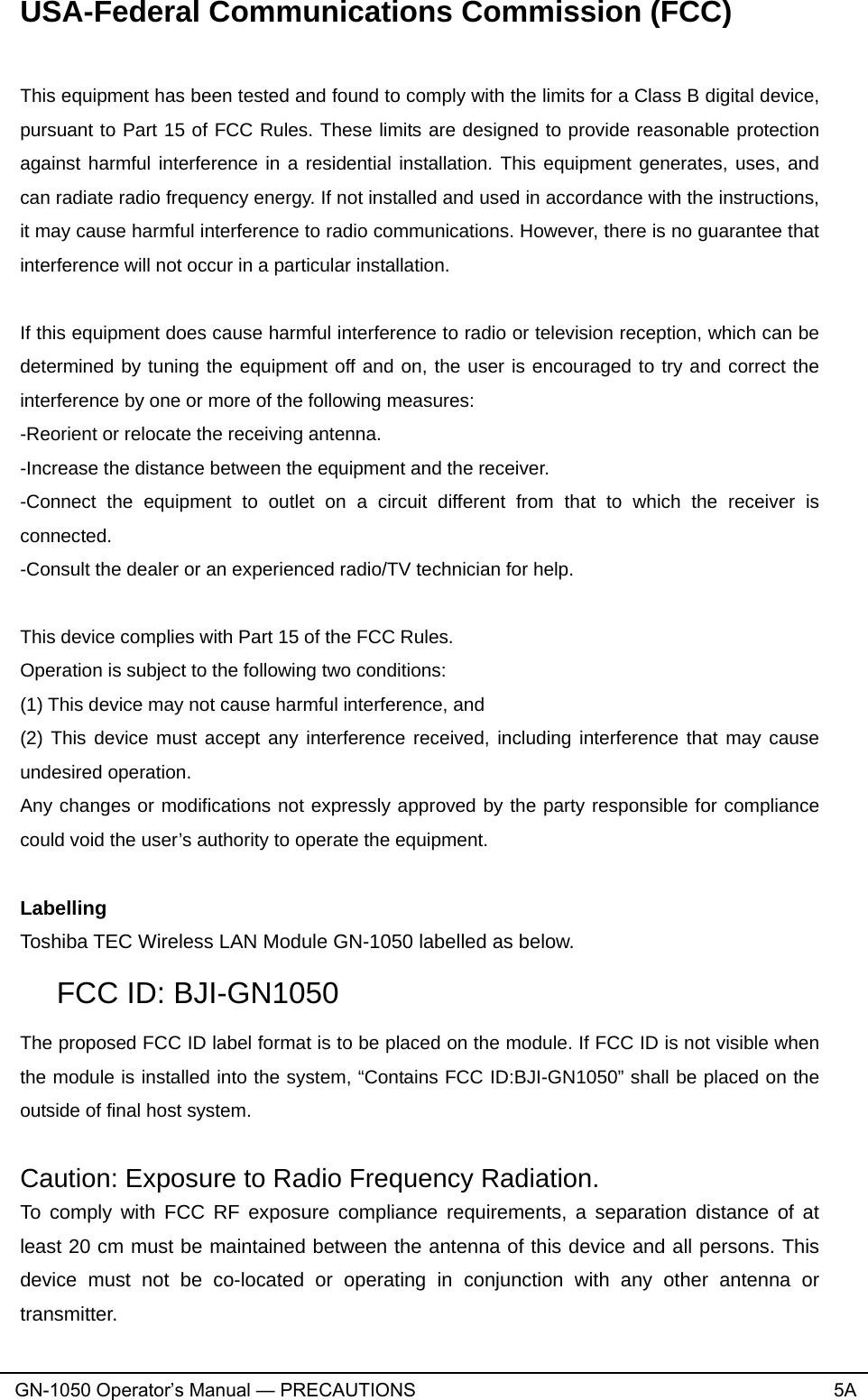 USA-Federal Communications Commission (FCC)  This equipment has been tested and found to comply with the limits for a Class B digital device, pursuant to Part 15 of FCC Rules. These limits are designed to provide reasonable protection against harmful interference in a residential installation. This equipment generates, uses, and can radiate radio frequency energy. If not installed and used in accordance with the instructions, it may cause harmful interference to radio communications. However, there is no guarantee that interference will not occur in a particular installation.  If this equipment does cause harmful interference to radio or television reception, which can be determined by tuning the equipment off and on, the user is encouraged to try and correct the interference by one or more of the following measures: -Reorient or relocate the receiving antenna. -Increase the distance between the equipment and the receiver. -Connect the equipment to outlet on a circuit different from that to which the receiver is connected. -Consult the dealer or an experienced radio/TV technician for help.  This device complies with Part 15 of the FCC Rules. Operation is subject to the following two conditions: (1) This device may not cause harmful interference, and (2) This device must accept any interference received, including interference that may cause undesired operation. Any changes or modifications not expressly approved by the party responsible for compliance could void the user’s authority to operate the equipment.  Labelling Toshiba TEC Wireless LAN Module GN-1050 labelled as below. FCC ID: BJI-GN1050 The proposed FCC ID label format is to be placed on the module. If FCC ID is not visible when the module is installed into the system, “Contains FCC ID:BJI-GN1050” shall be placed on the outside of final host system.  Caution: Exposure to Radio Frequency Radiation. To comply with FCC RF exposure compliance requirements, a separation distance of at least 20 cm must be maintained between the antenna of this device and all persons. This device must not be co-located or operating in conjunction with any other antenna or transmitter. GN-1050 Operator’s Manual — PRECAUTIONS                                                                                5A 