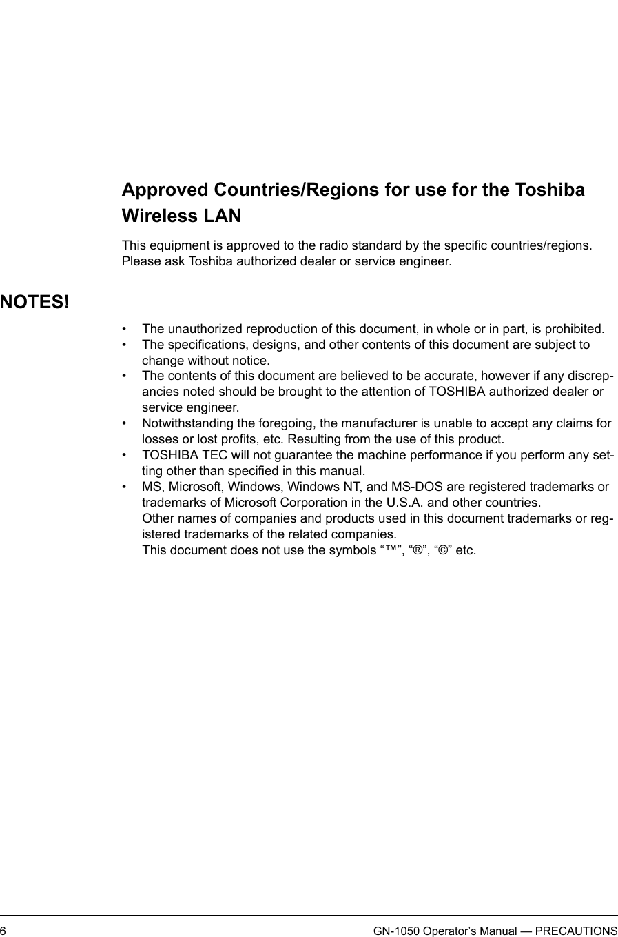 6GN-1050 Operator’s Manual — PRECAUTIONSRegulatory Notice for Channel Use in FranceThe number of channels that can be used for wireless LAN differs from country to coun-try.  In France however, user only 4 channels (channel 10, 11, 12, 13) when using wire-less networks.• Channel 10 (2457 MHz)• Channel 11 (2462 MHz)• Channel 12 (2467 MHz)• Channel 13 (2472 MHz)Approved Countries/Regions for use for the Toshiba Wireless LANThis equipment is approved to the radio standard by the specific countries/regions.  Please ask Toshiba authorized dealer or service engineer.NOTES!• The unauthorized reproduction of this document, in whole or in part, is prohibited.• The specifications, designs, and other contents of this document are subject to change without notice.• The contents of this document are believed to be accurate, however if any discrep-ancies noted should be brought to the attention of TOSHIBA authorized dealer or service engineer.• Notwithstanding the foregoing, the manufacturer is unable to accept any claims for losses or lost profits, etc. Resulting from the use of this product.• TOSHIBA TEC will not guarantee the machine performance if you perform any set-ting other than specified in this manual.• MS, Microsoft, Windows, Windows NT, and MS-DOS are registered trademarks or trademarks of Microsoft Corporation in the U.S.A. and other countries.Other names of companies and products used in this document trademarks or reg-istered trademarks of the related companies.This document does not use the symbols “™”, “®”, “©” etc.