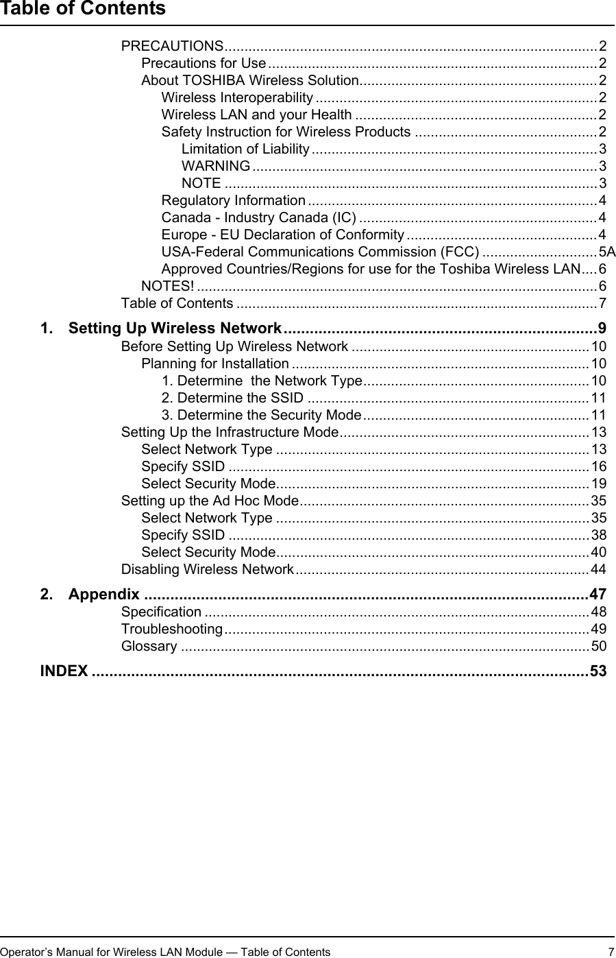Operator’s Manual for Wireless LAN Module — Table of Contents 7Table of ContentsOperator’s Manual for Wireless LAN Module PRECAUTIONS..............................................................................................2Precautions for Use...................................................................................2About TOSHIBA Wireless Solution............................................................2Wireless Interoperability .......................................................................2Wireless LAN and your Health .............................................................2Safety Instruction for Wireless Products ..............................................2Limitation of Liability........................................................................3WARNING.......................................................................................3NOTE ..............................................................................................3Regulatory Information .........................................................................4Canada - Industry Canada (IC) ............................................................4Europe - EU Declaration of Conformity ................................................4USA-Federal Communications Commission (FCC) .............................5AApproved Countries/Regions for use for the Toshiba Wireless LAN....6NOTES! .....................................................................................................6Table of Contents ...........................................................................................71. Setting Up Wireless Network........................................................................9Before Setting Up Wireless Network ............................................................10Planning for Installation ...........................................................................101. Determine  the Network Type.........................................................102. Determine the SSID .......................................................................113. Determine the Security Mode.........................................................11Setting Up the Infrastructure Mode...............................................................13Select Network Type ...............................................................................13Specify SSID ...........................................................................................16Select Security Mode...............................................................................19Setting up the Ad Hoc Mode.........................................................................35Select Network Type ...............................................................................35Specify SSID ...........................................................................................38Select Security Mode...............................................................................40Disabling Wireless Network..........................................................................442. Appendix ......................................................................................................47Specification .................................................................................................48Troubleshooting............................................................................................49Glossary .......................................................................................................50INDEX ..................................................................................................................53Operator’s Manual for Wireless LAN Module