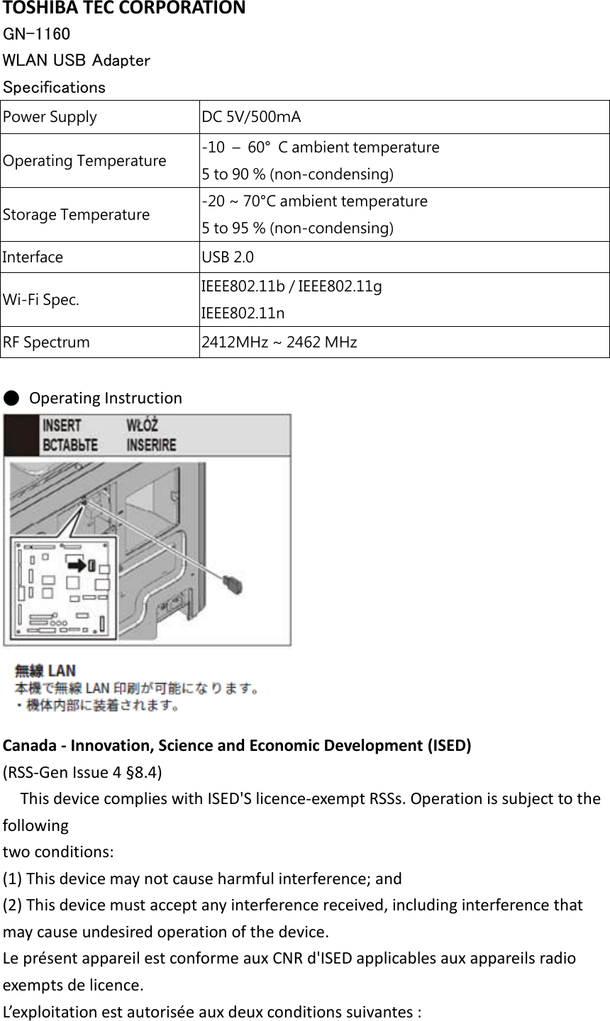 TOSHIBA TEC CORPORATION GN-1160   WLAN USB Adapter Specifications  Power Supply DC 5V/500ｍA Operating Temperature -10  – 60°  C ambient temperature 5 to 90 % (non-condensing) Storage Temperature -20 ~ 70°C ambient temperature 5 to 95 % (non-condensing) Interface USB 2.0 Wi-Fi Spec. IEEE802.11b / IEEE802.11g IEEE802.11n   RF Spectrum 2412MHz ~ 2462 MHz  ● Operating Instruction   Canada - Innovation, Science and Economic Development (ISED) (RSS-Gen Issue 4 §8.4) This device complies with ISED&apos;S licence-exempt RSSs. Operation is subject to the following two conditions: (1) This device may not cause harmful interference; and (2) This device must accept any interference received, including interference that may cause undesired operation of the device. Le présent appareil est conforme aux CNR d&apos;ISED applicables aux appareils radio exempts de licence. L’exploitation est autorisée aux deux conditions suivantes : 