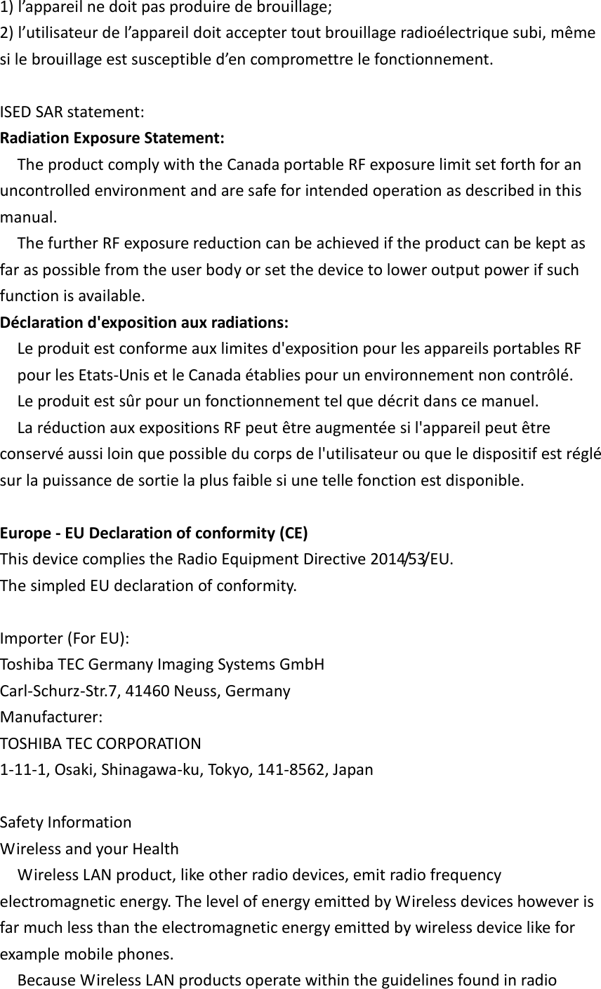 1) l’appareil ne doit pas produire de brouillage; 2) l’utilisateur de l’appareil doit accepter tout brouillage radioélectrique subi, même si le brouillage est susceptible d’en compromettre le fonctionnement.  ISED SAR statement:   Radiation Exposure Statement: The product comply with the Canada portable RF exposure limit set forth for an uncontrolled environment and are safe for intended operation as described in this manual.   The further RF exposure reduction can be achieved if the product can be kept as far as possible from the user body or set the device to lower output power if such function is available. Déclaration d&apos;exposition aux radiations: Le produit est conforme aux limites d&apos;exposition pour les appareils portables RF pour les Etats-Unis et le Canada établies pour un environnement non contrôlé. Le produit est sûr pour un fonctionnement tel que décrit dans ce manuel.   La réduction aux expositions RF peut être augmentée si l&apos;appareil peut être conservé aussi loin que possible du corps de l&apos;utilisateur ou que le dispositif est réglé sur la puissance de sortie la plus faible si une telle fonction est disponible.  Europe - EU Declaration of conformity (CE) This device complies the Radio Equipment Directive 2014/53/EU. The simpled EU declaration of conformity.  Importer (For EU): Toshiba TEC Germany Imaging Systems GmbH Carl-Schurz-Str.7, 41460 Neuss, Germany Manufacturer: TOSHIBA TEC CORPORATION 1-11-1, Osaki, Shinagawa-ku, Tokyo, 141-8562, Japan  Safety Information Wireless and your Health Wireless LAN product, like other radio devices, emit radio frequency electromagnetic energy. The level of energy emitted by Wireless devices however is far much less than the electromagnetic energy emitted by wireless device like for example mobile phones. Because Wireless LAN products operate within the guidelines found in radio 