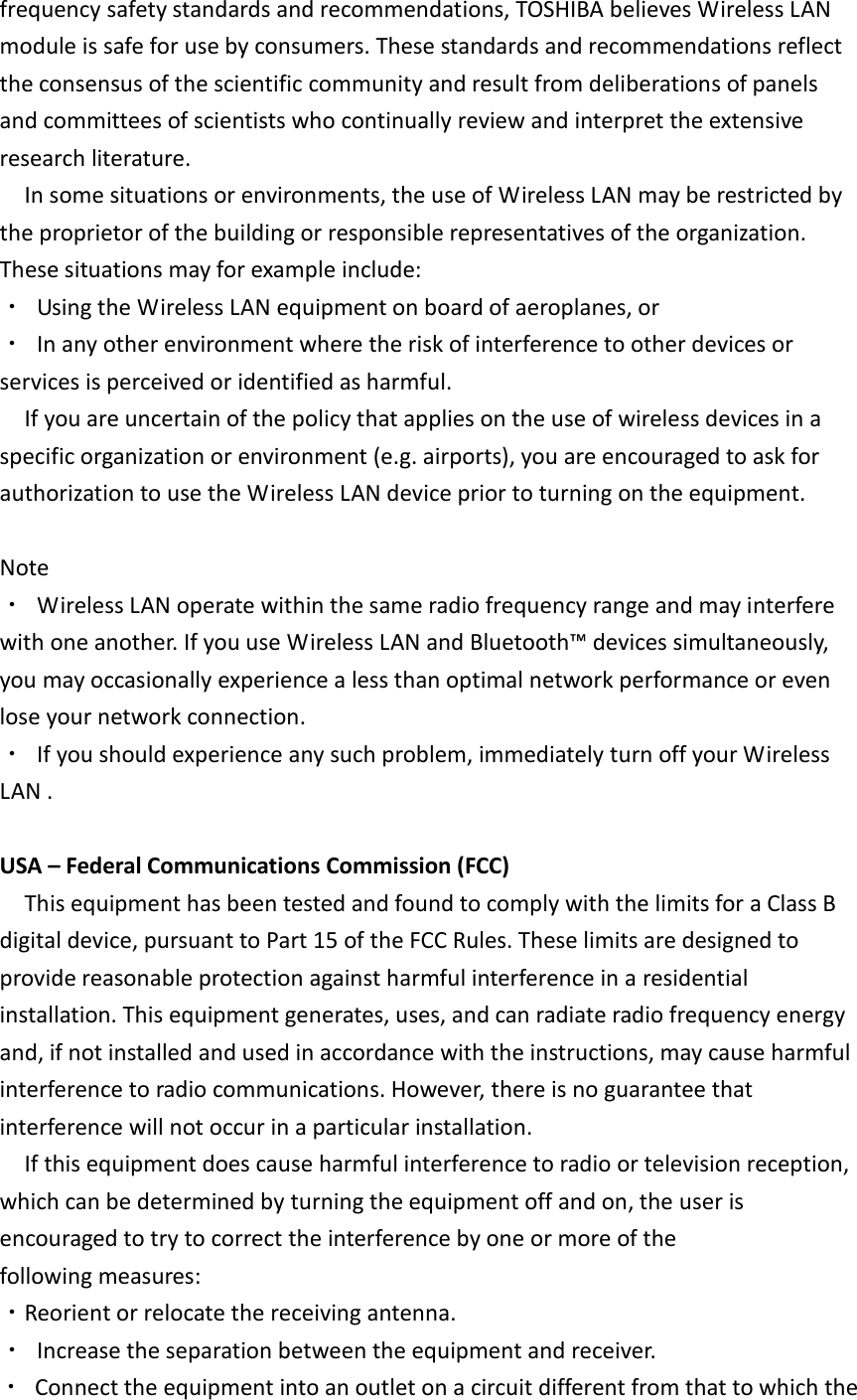 frequency safety standards and recommendations, TOSHIBA believes Wireless LAN module is safe for use by consumers. These standards and recommendations reflect the consensus of the scientific community and result from deliberations of panels and committees of scientists who continually review and interpret the extensive research literature. In some situations or environments, the use of Wireless LAN may be restricted by the proprietor of the building or responsible representatives of the organization. These situations may for example include: ・  Using the Wireless LAN equipment on board of aeroplanes, or ・  In any other environment where the risk of interference to other devices or services is perceived or identified as harmful. If you are uncertain of the policy that applies on the use of wireless devices in a specific organization or environment (e.g. airports), you are encouraged to ask for authorization to use the Wireless LAN device prior to turning on the equipment.  Note ・  Wireless LAN operate within the same radio frequency range and may interfere with one another. If you use Wireless LAN and Bluetooth™ devices simultaneously, you may occasionally experience a less than optimal network performance or even lose your network connection. ・  If you should experience any such problem, immediately turn off your Wireless LAN .  USA – Federal Communications Commission (FCC) This equipment has been tested and found to comply with the limits for a Class B digital device, pursuant to Part 15 of the FCC Rules. These limits are designed to provide reasonable protection against harmful interference in a residential installation. This equipment generates, uses, and can radiate radio frequency energy and, if not installed and used in accordance with the instructions, may cause harmful interference to radio communications. However, there is no guarantee that interference will not occur in a particular installation. If this equipment does cause harmful interference to radio or television reception, which can be determined by turning the equipment off and on, the user is encouraged to try to correct the interference by one or more of the following measures: ・Reorient or relocate the receiving antenna. ・  Increase the separation between the equipment and receiver. ・  Connect the equipment into an outlet on a circuit different from that to which the 