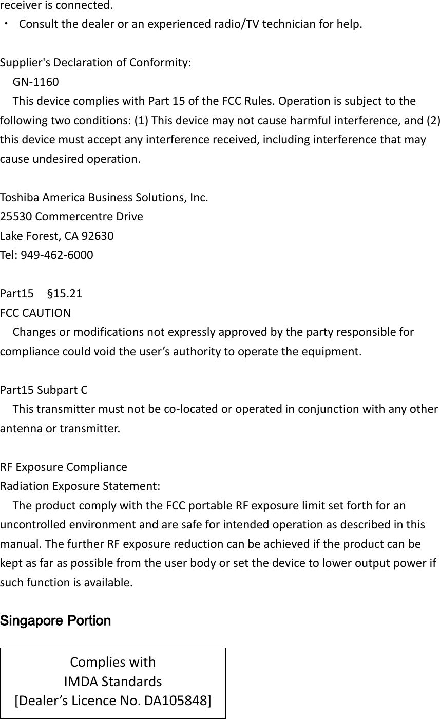 receiver is connected. ・  Consult the dealer or an experienced radio/TV technician for help.  Supplier&apos;s Declaration of Conformity: GN-1160 This device complies with Part 15 of the FCC Rules. Operation is subject to the following two conditions: (1) This device may not cause harmful interference, and (2) this device must accept any interference received, including interference that may cause undesired operation.  Toshiba America Business Solutions, Inc. 25530 Commercentre Drive Lake Forest, CA 92630 Tel: 949-462-6000  Part15    §15.21 FCC CAUTION Changes or modifications not expressly approved by the party responsible for compliance could void the user’s authority to operate the equipment.  Part15 Subpart C This transmitter must not be co-located or operated in conjunction with any other antenna or transmitter.  RF Exposure Compliance Radiation Exposure Statement: The product comply with the FCC portable RF exposure limit set forth for an uncontrolled environment and are safe for intended operation as described in this manual. The further RF exposure reduction can be achieved if the product can be kept as far as possible from the user body or set the device to lower output power if such function is available.  Singapore Portion      Complies with IMDA Standards [Dealer’s Licence No. DA105848] 