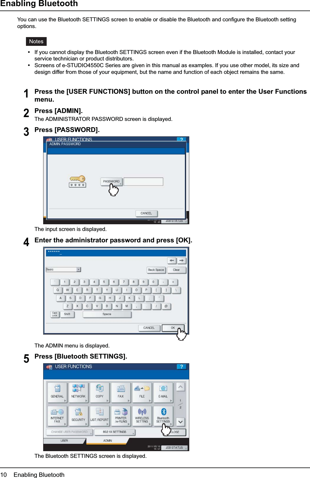 1 SETTING UP BLUETOOTH10    Enabling BluetoothEnabling BluetoothYou can use the Bluetooth SETTINGS screen to enable or disable the Bluetooth and configure the Bluetooth setting options.yIf you cannot display the Bluetooth SETTINGS screen even if the Bluetooth Module is installed, contact your service technician or product distributors.yScreens of e-STUDIO4550C Series are given in this manual as examples. If you use other model, its size and design differ from those of your equipment, but the name and function of each object remains the same.1Press the [USER FUNCTIONS] button on the control panel to enter the User Functions menu.2Press [ADMIN].The ADMINISTRATOR PASSWORD screen is displayed.3Press [PASSWORD].The input screen is displayed.4Enter the administrator password and press [OK].The ADMIN menu is displayed.5Press [Bluetooth SETTINGS].The Bluetooth SETTINGS screen is displayed.