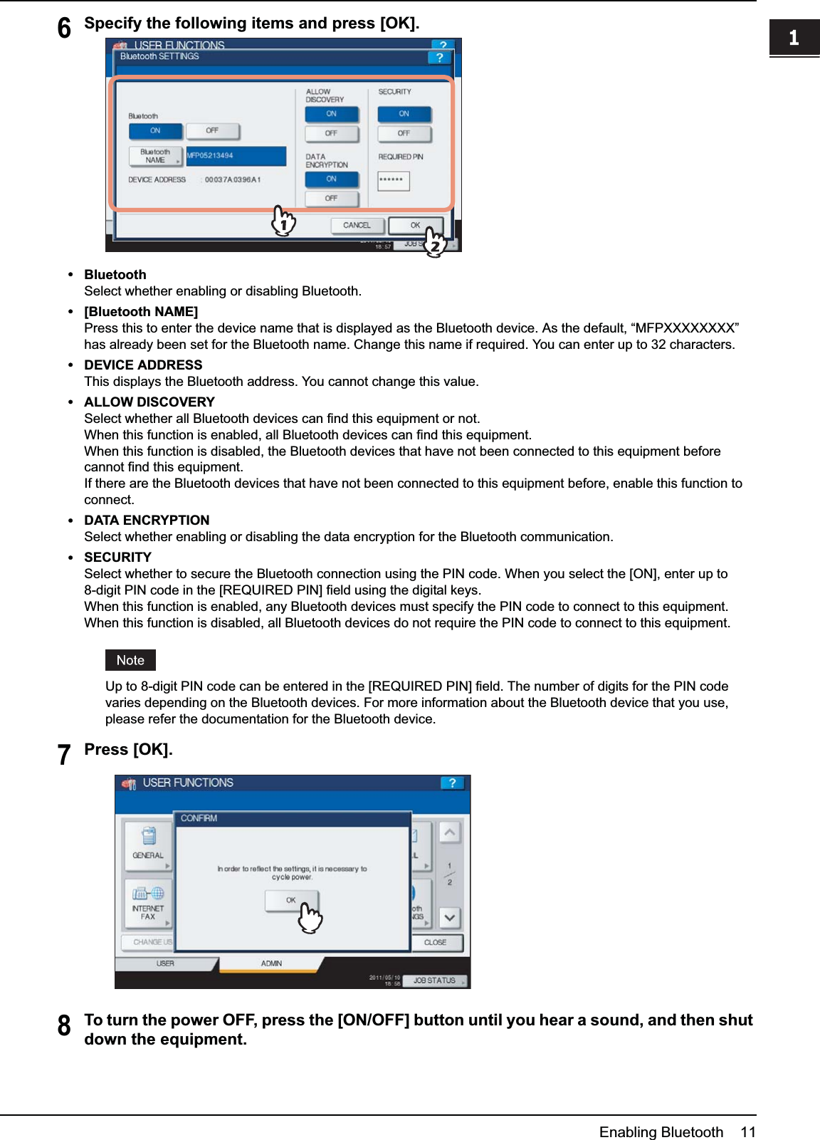 1.SETTING UP BLUETOOTHEnabling Bluetooth    111 SETTING UP BLUETOOTH6Specify the following items and press [OK].yBluetoothSelect whether enabling or disabling Bluetooth.y[Bluetooth NAME]Press this to enter the device name that is displayed as the Bluetooth device. As the default, “MFPXXXXXXXX” has already been set for the Bluetooth name. Change this name if required. You can enter up to 32 characters.yDEVICE ADDRESSThis displays the Bluetooth address. You cannot change this value.yALLOW DISCOVERYSelect whether all Bluetooth devices can find this equipment or not.When this function is enabled, all Bluetooth devices can find this equipment.When this function is disabled, the Bluetooth devices that have not been connected to this equipment before cannot find this equipment.If there are the Bluetooth devices that have not been connected to this equipment before, enable this function to connect.yDATA ENCRYPTIONSelect whether enabling or disabling the data encryption for the Bluetooth communication.ySECURITYSelect whether to secure the Bluetooth connection using the PIN code. When you select the [ON], enter up to 8-digit PIN code in the [REQUIRED PIN] field using the digital keys.When this function is enabled, any Bluetooth devices must specify the PIN code to connect to this equipment.When this function is disabled, all Bluetooth devices do not require the PIN code to connect to this equipment.Up to 8-digit PIN code can be entered in the [REQUIRED PIN] field. The number of digits for the PIN code varies depending on the Bluetooth devices. For more information about the Bluetooth device that you use, please refer the documentation for the Bluetooth device.7Press [OK].8To turn the power OFF, press the [ON/OFF] button until you hear a sound, and then shut down the equipment.